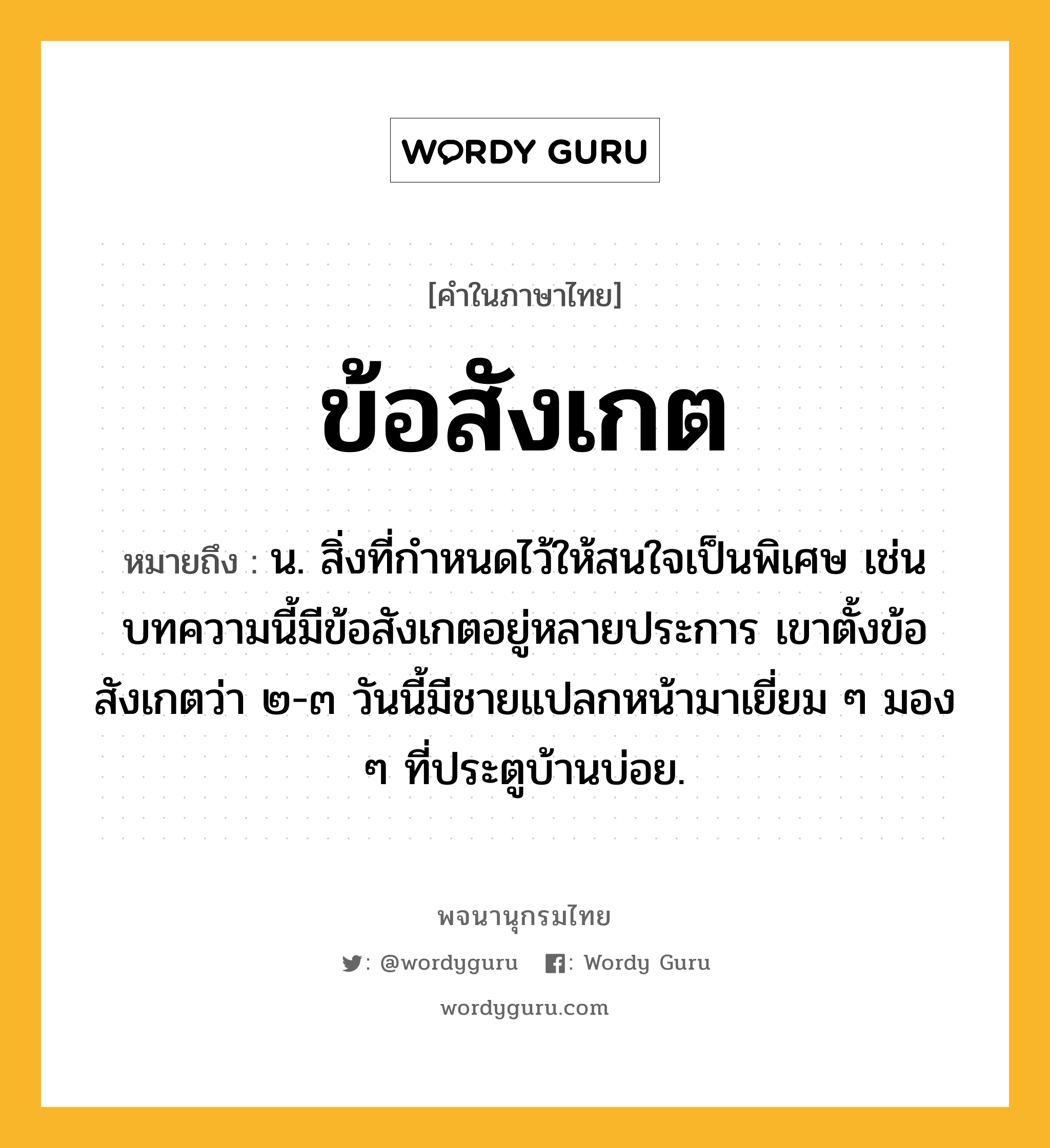 ข้อสังเกต หมายถึงอะไร?, คำในภาษาไทย ข้อสังเกต หมายถึง น. สิ่งที่กำหนดไว้ให้สนใจเป็นพิเศษ เช่น บทความนี้มีข้อสังเกตอยู่หลายประการ เขาตั้งข้อสังเกตว่า ๒-๓ วันนี้มีชายแปลกหน้ามาเยี่ยม ๆ มอง ๆ ที่ประตูบ้านบ่อย.