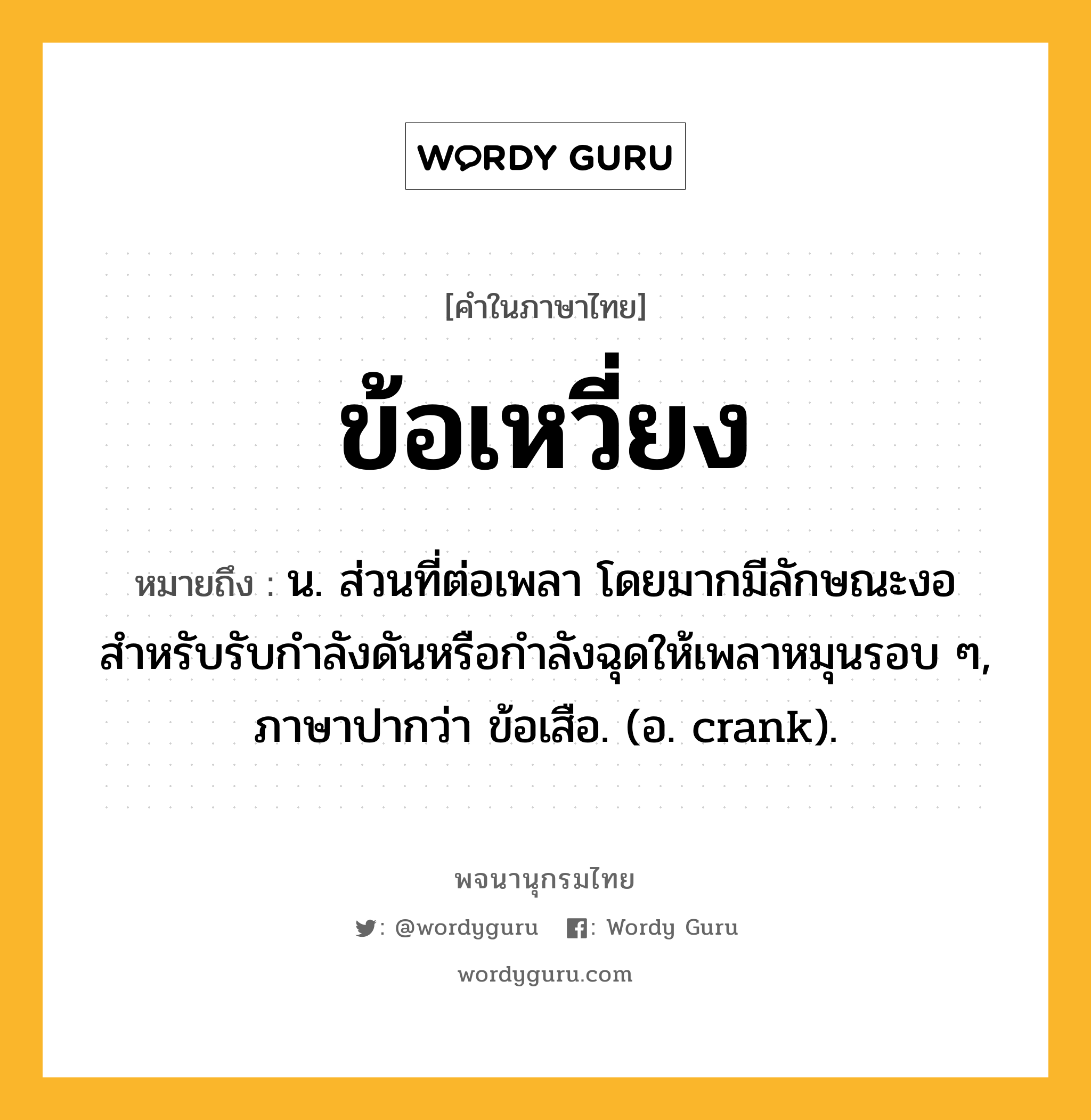 ข้อเหวี่ยง หมายถึงอะไร?, คำในภาษาไทย ข้อเหวี่ยง หมายถึง น. ส่วนที่ต่อเพลา โดยมากมีลักษณะงอ สำหรับรับกำลังดันหรือกำลังฉุดให้เพลาหมุนรอบ ๆ, ภาษาปากว่า ข้อเสือ. (อ. crank).