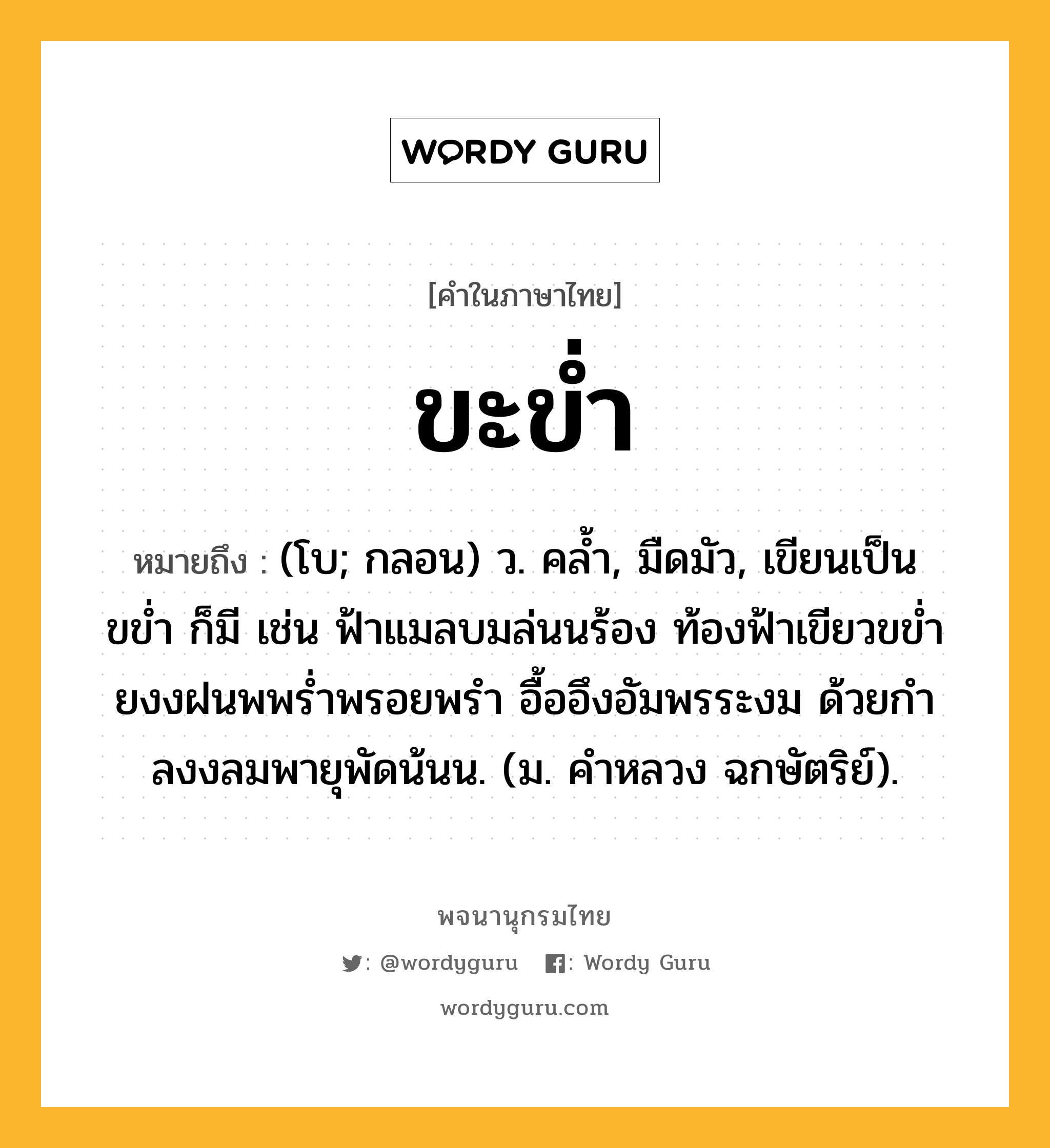 ขะข่ำ หมายถึงอะไร?, คำในภาษาไทย ขะข่ำ หมายถึง (โบ; กลอน) ว. คลํ้า, มืดมัว, เขียนเป็น ขข่ำ ก็มี เช่น ฟ้าแมลบมล่นนร้อง ท้องฟ้าเขียวขขํ่า ยงงฝนพพร่ำพรอยพรำ อื้ออึงอัมพรระงม ด้วยกำลงงลมพายุพัดน้นน. (ม. คําหลวง ฉกษัตริย์).