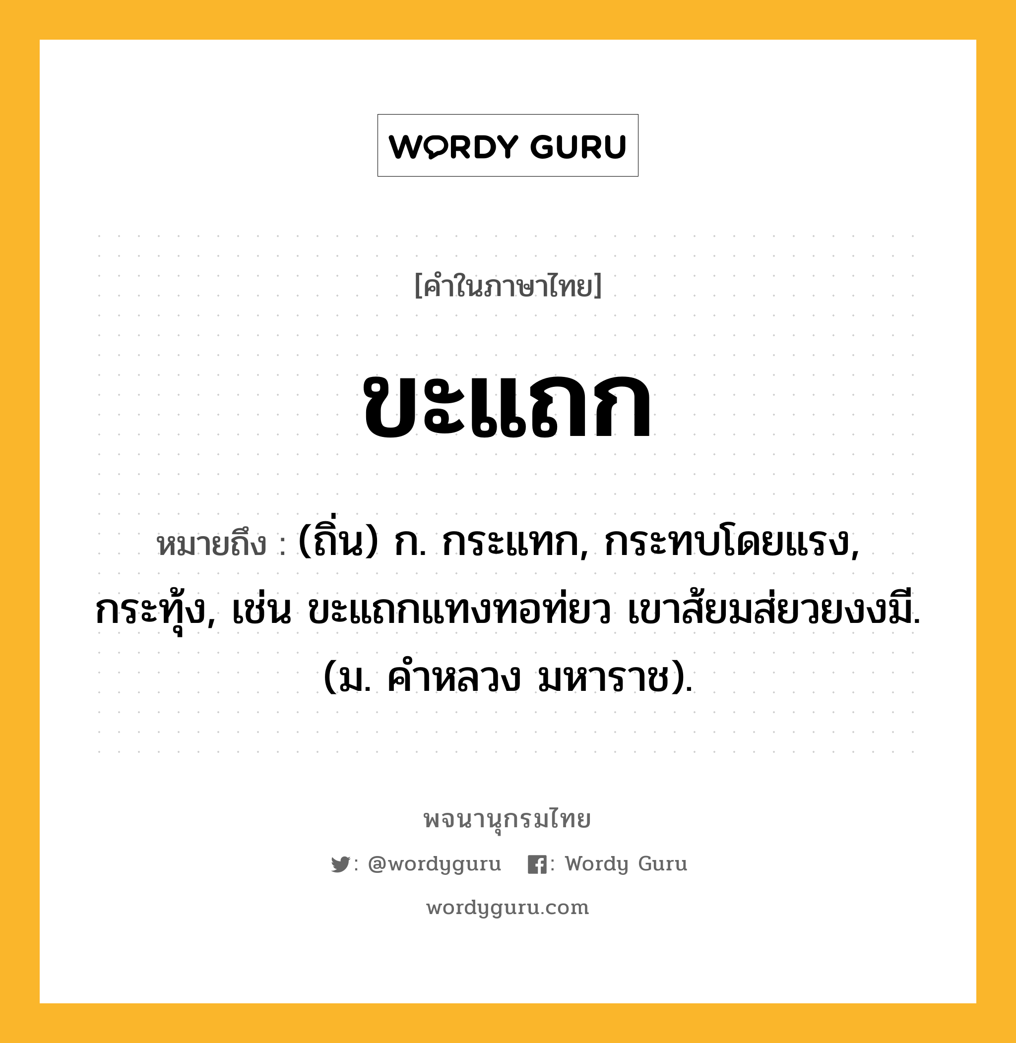 ขะแถก หมายถึงอะไร?, คำในภาษาไทย ขะแถก หมายถึง (ถิ่น) ก. กระแทก, กระทบโดยแรง, กระทุ้ง, เช่น ขะแถกแทงทอท่ยว เขาส้ยมส่ยวยงงมี. (ม. คําหลวง มหาราช).