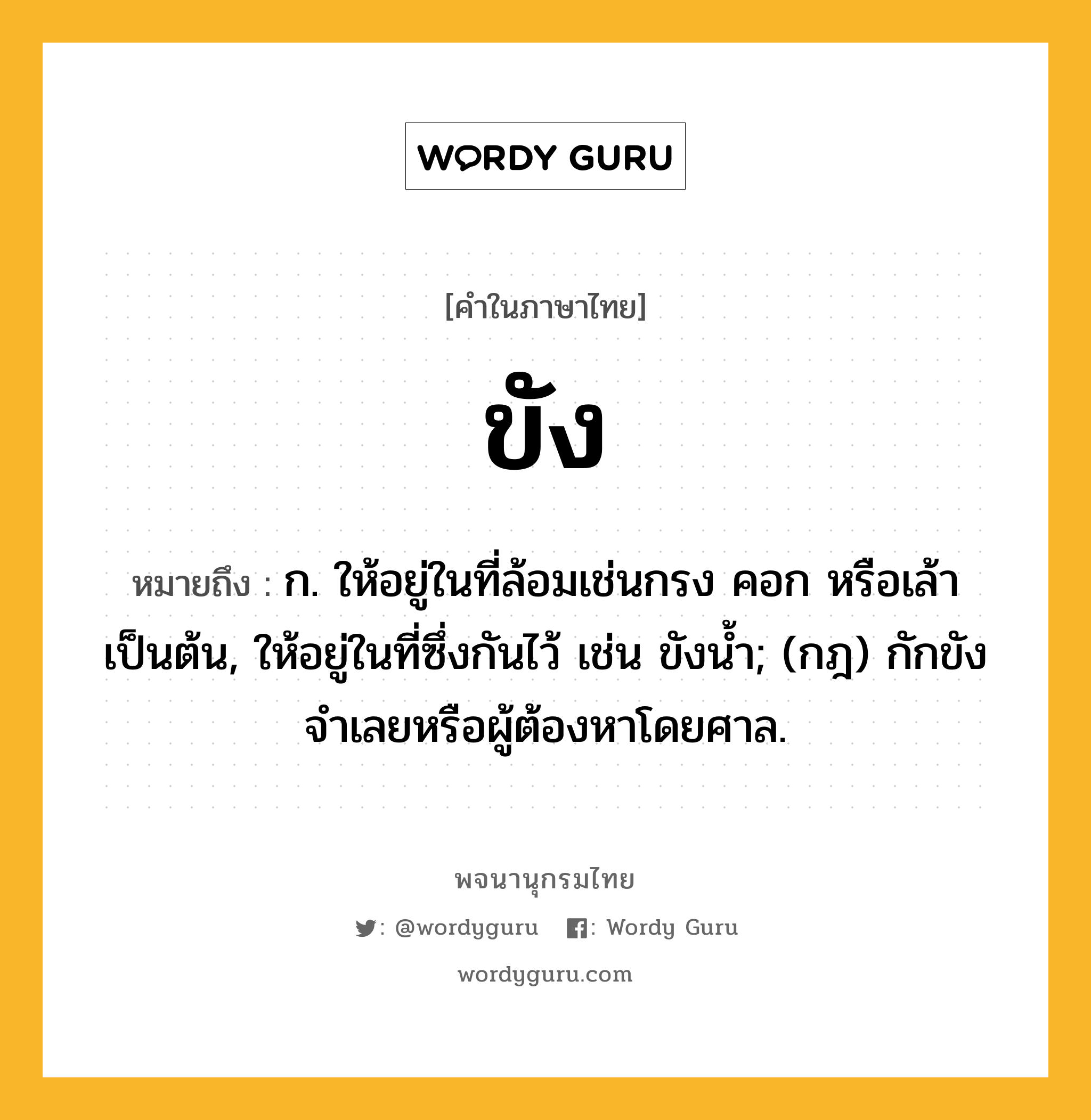 ขัง หมายถึงอะไร?, คำในภาษาไทย ขัง หมายถึง ก. ให้อยู่ในที่ล้อมเช่นกรง คอก หรือเล้า เป็นต้น, ให้อยู่ในที่ซึ่งกันไว้ เช่น ขังนํ้า; (กฎ) กักขังจําเลยหรือผู้ต้องหาโดยศาล.