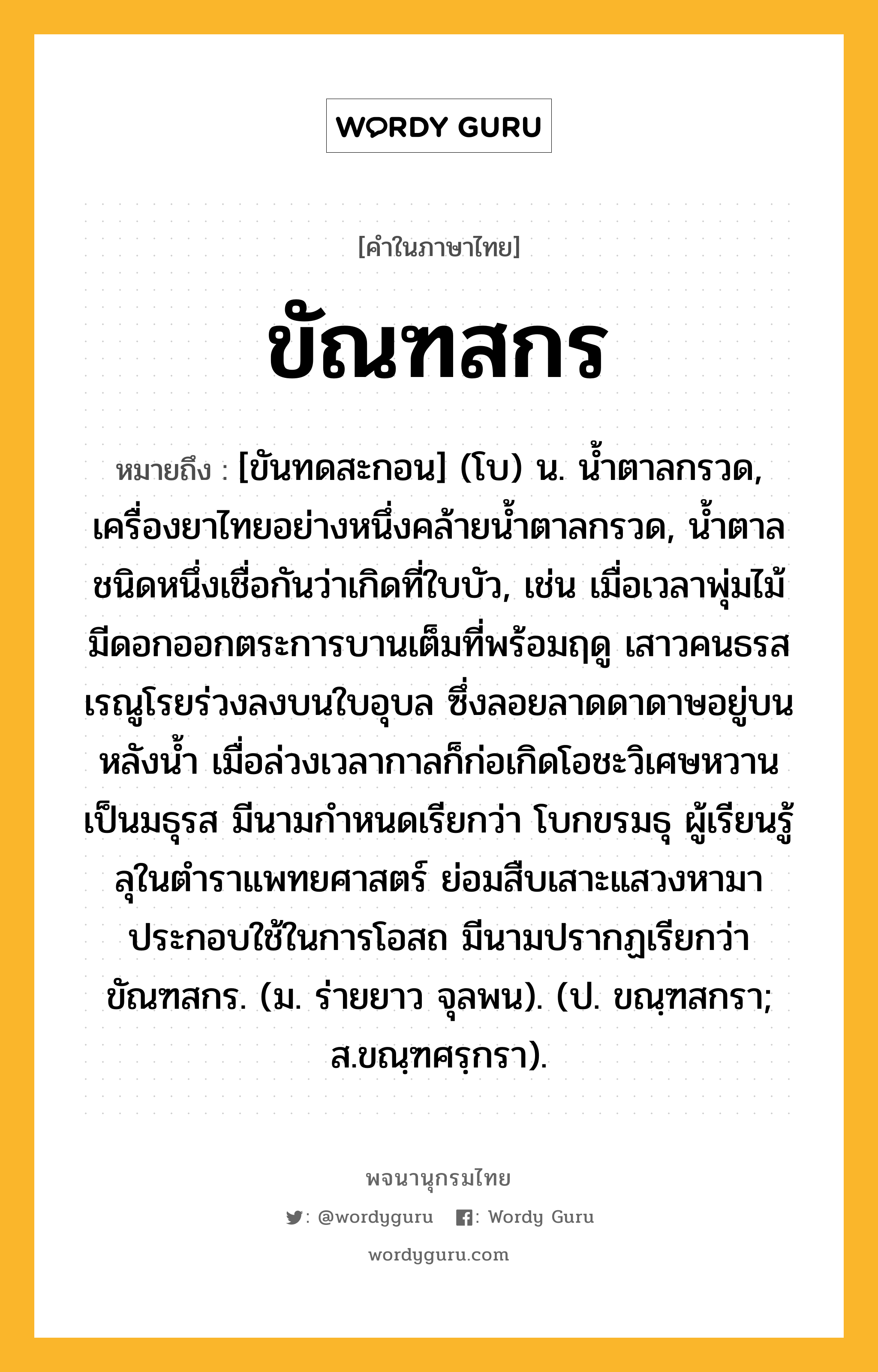 ขัณฑสกร หมายถึงอะไร?, คำในภาษาไทย ขัณฑสกร หมายถึง [ขันทดสะกอน] (โบ) น. นํ้าตาลกรวด, เครื่องยาไทยอย่างหนึ่งคล้ายนํ้าตาลกรวด, นํ้าตาลชนิดหนึ่งเชื่อกันว่าเกิดที่ใบบัว, เช่น เมื่อเวลาพุ่มไม้มีดอกออกตระการบานเต็มที่พร้อมฤดู เสาวคนธรสเรณูโรยร่วงลงบนใบอุบล ซึ่งลอยลาดดาดาษอยู่บนหลังน้ำ เมื่อล่วงเวลากาลก็ก่อเกิดโอชะวิเศษหวานเป็นมธุรส มีนามกำหนดเรียกว่า โบกขรมธุ ผู้เรียนรู้ลุในตำราแพทยศาสตร์ ย่อมสืบเสาะแสวงหามาประกอบใช้ในการโอสถ มีนามปรากฏเรียกว่า ขัณฑสกร. (ม. ร่ายยาว จุลพน). (ป. ขณฺฑสกรา; ส.ขณฺฑศรฺกรา).