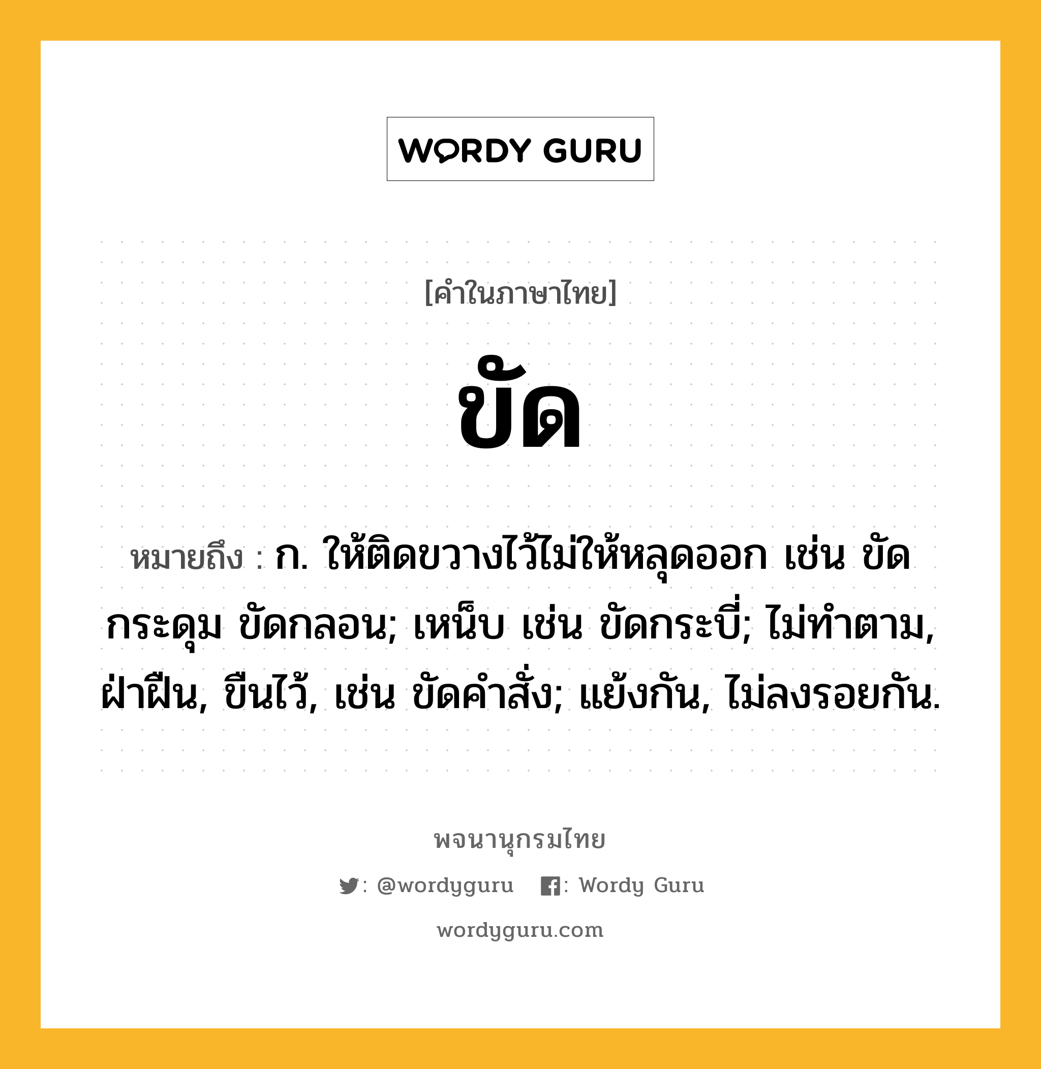 ขัด หมายถึงอะไร?, คำในภาษาไทย ขัด หมายถึง ก. ให้ติดขวางไว้ไม่ให้หลุดออก เช่น ขัดกระดุม ขัดกลอน; เหน็บ เช่น ขัดกระบี่; ไม่ทําตาม, ฝ่าฝืน, ขืนไว้, เช่น ขัดคําสั่ง; แย้งกัน, ไม่ลงรอยกัน.