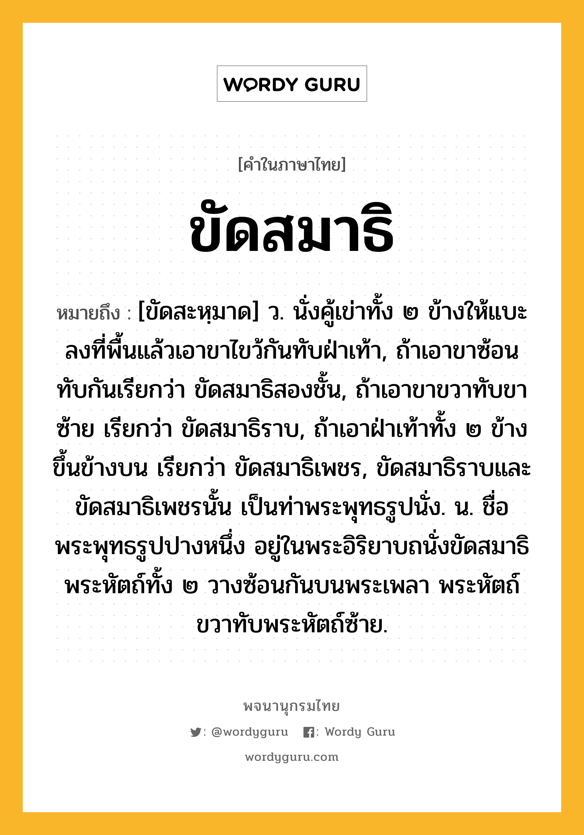 ขัดสมาธิ หมายถึงอะไร?, คำในภาษาไทย ขัดสมาธิ หมายถึง [ขัดสะหฺมาด] ว. นั่งคู้เข่าทั้ง ๒ ข้างให้แบะลงที่พื้นแล้วเอาขาไขว้กันทับฝ่าเท้า, ถ้าเอาขาซ้อนทับกันเรียกว่า ขัดสมาธิสองชั้น, ถ้าเอาขาขวาทับขาซ้าย เรียกว่า ขัดสมาธิราบ, ถ้าเอาฝ่าเท้าทั้ง ๒ ข้างขึ้นข้างบน เรียกว่า ขัดสมาธิเพชร, ขัดสมาธิราบและขัดสมาธิเพชรนั้น เป็นท่าพระพุทธรูปนั่ง. น. ชื่อพระพุทธรูปปางหนึ่ง อยู่ในพระอิริยาบถนั่งขัดสมาธิ พระหัตถ์ทั้ง ๒ วางซ้อนกันบนพระเพลา พระหัตถ์ขวาทับพระหัตถ์ซ้าย.