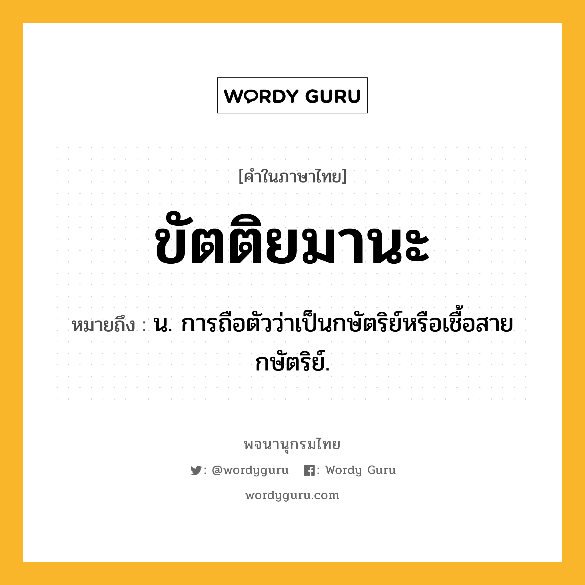 ขัตติยมานะ หมายถึงอะไร?, คำในภาษาไทย ขัตติยมานะ หมายถึง น. การถือตัวว่าเป็นกษัตริย์หรือเชื้อสายกษัตริย์.