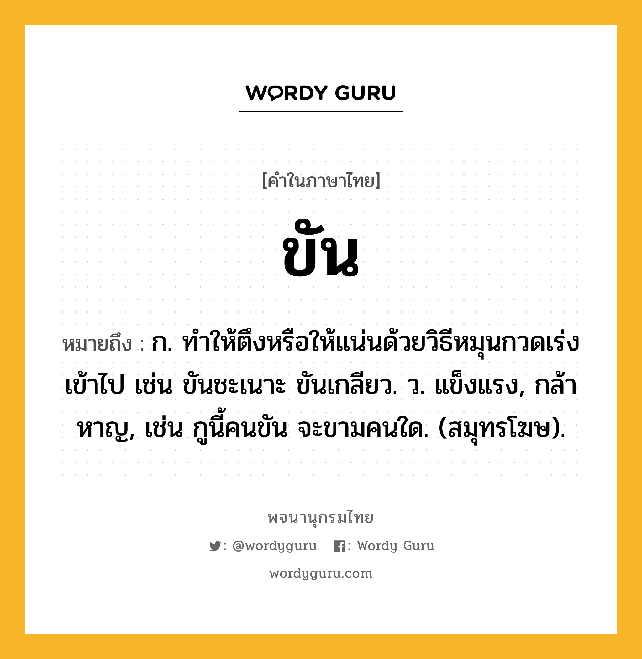 ขัน หมายถึงอะไร?, คำในภาษาไทย ขัน หมายถึง ก. ทําให้ตึงหรือให้แน่นด้วยวิธีหมุนกวดเร่งเข้าไป เช่น ขันชะเนาะ ขันเกลียว. ว. แข็งแรง, กล้าหาญ, เช่น กูนี้คนขัน จะขามคนใด. (สมุทรโฆษ).