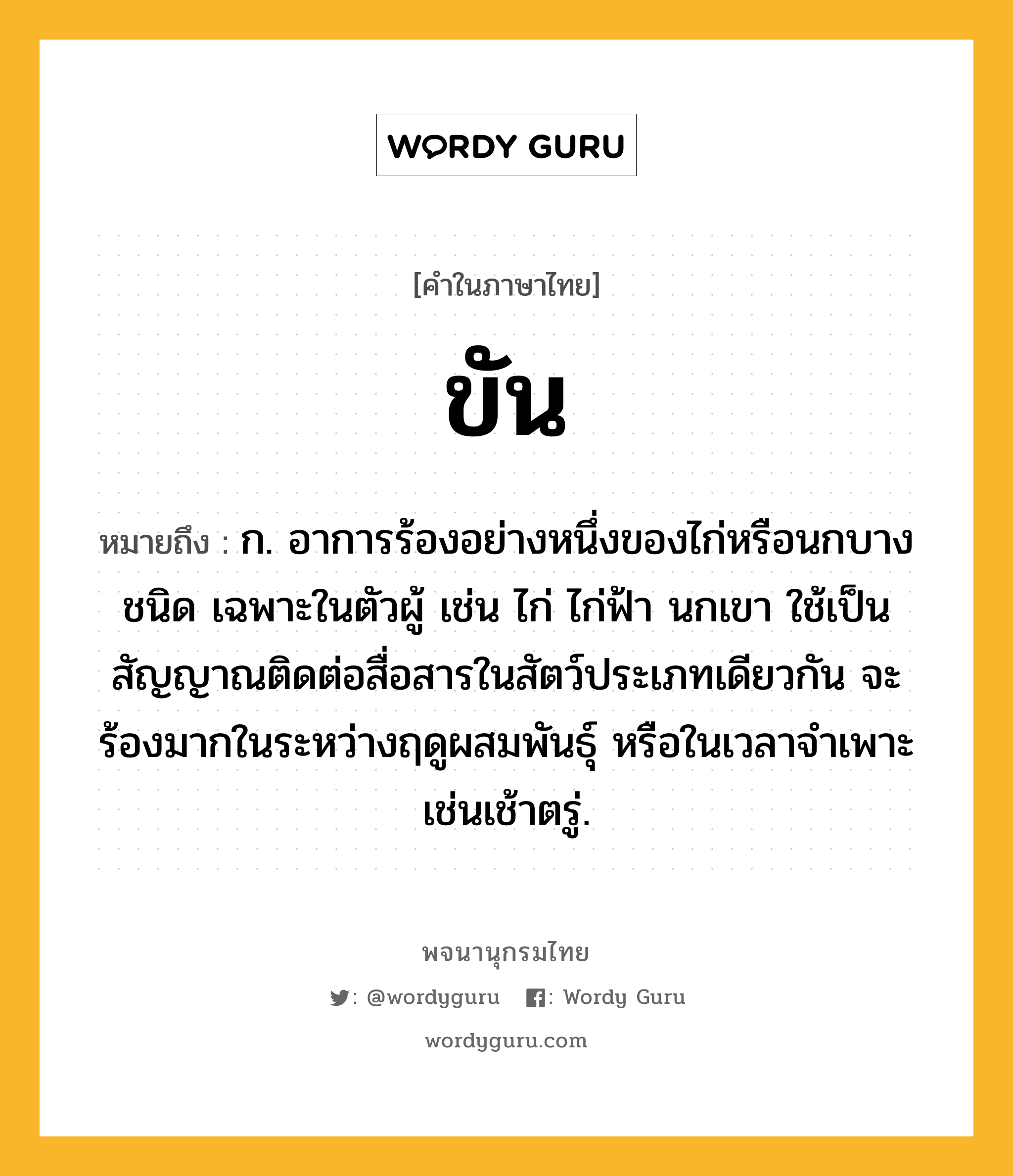 ขัน หมายถึงอะไร?, คำในภาษาไทย ขัน หมายถึง ก. อาการร้องอย่างหนึ่งของไก่หรือนกบางชนิด เฉพาะในตัวผู้ เช่น ไก่ ไก่ฟ้า นกเขา ใช้เป็นสัญญาณติดต่อสื่อสารในสัตว์ประเภทเดียวกัน จะร้องมากในระหว่างฤดูผสมพันธุ์ หรือในเวลาจำเพาะเช่นเช้าตรู่.