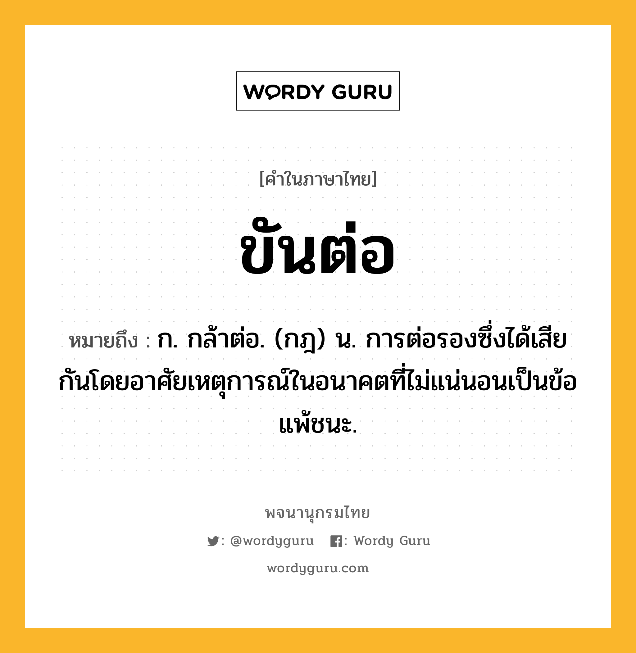 ขันต่อ หมายถึงอะไร?, คำในภาษาไทย ขันต่อ หมายถึง ก. กล้าต่อ. (กฎ) น. การต่อรองซึ่งได้เสียกันโดยอาศัยเหตุการณ์ในอนาคตที่ไม่แน่นอนเป็นข้อแพ้ชนะ.