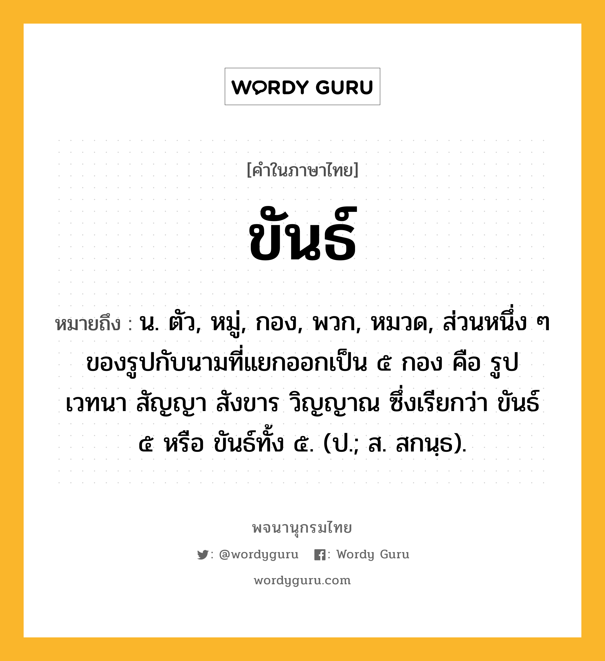 ขันธ์ หมายถึงอะไร?, คำในภาษาไทย ขันธ์ หมายถึง น. ตัว, หมู่, กอง, พวก, หมวด, ส่วนหนึ่ง ๆ ของรูปกับนามที่แยกออกเป็น ๕ กอง คือ รูป เวทนา สัญญา สังขาร วิญญาณ ซึ่งเรียกว่า ขันธ์ ๕ หรือ ขันธ์ทั้ง ๕. (ป.; ส. สกนฺธ).