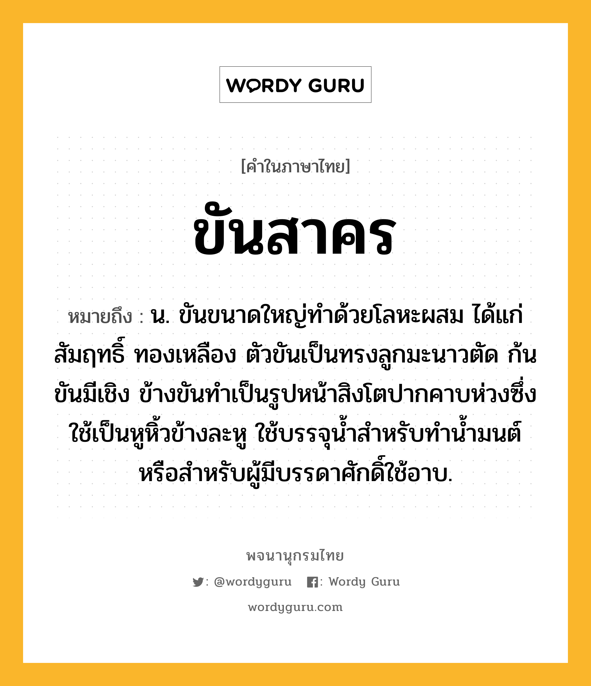 ขันสาคร ความหมาย หมายถึงอะไร?, คำในภาษาไทย ขันสาคร หมายถึง น. ขันขนาดใหญ่ทำด้วยโลหะผสม ได้แก่ สัมฤทธิ์ ทองเหลือง ตัวขันเป็นทรงลูกมะนาวตัด ก้นขันมีเชิง ข้างขันทำเป็นรูปหน้าสิงโตปากคาบห่วงซึ่งใช้เป็นหูหิ้วข้างละหู ใช้บรรจุน้ำสำหรับทำน้ำมนต์ หรือสำหรับผู้มีบรรดาศักดิ์ใช้อาบ.