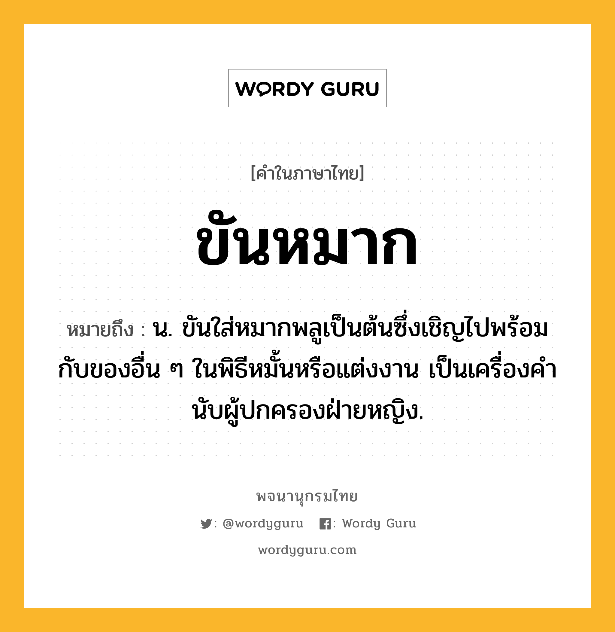 ขันหมาก หมายถึงอะไร?, คำในภาษาไทย ขันหมาก หมายถึง น. ขันใส่หมากพลูเป็นต้นซึ่งเชิญไปพร้อมกับของอื่น ๆ ในพิธีหมั้นหรือแต่งงาน เป็นเครื่องคํานับผู้ปกครองฝ่ายหญิง.