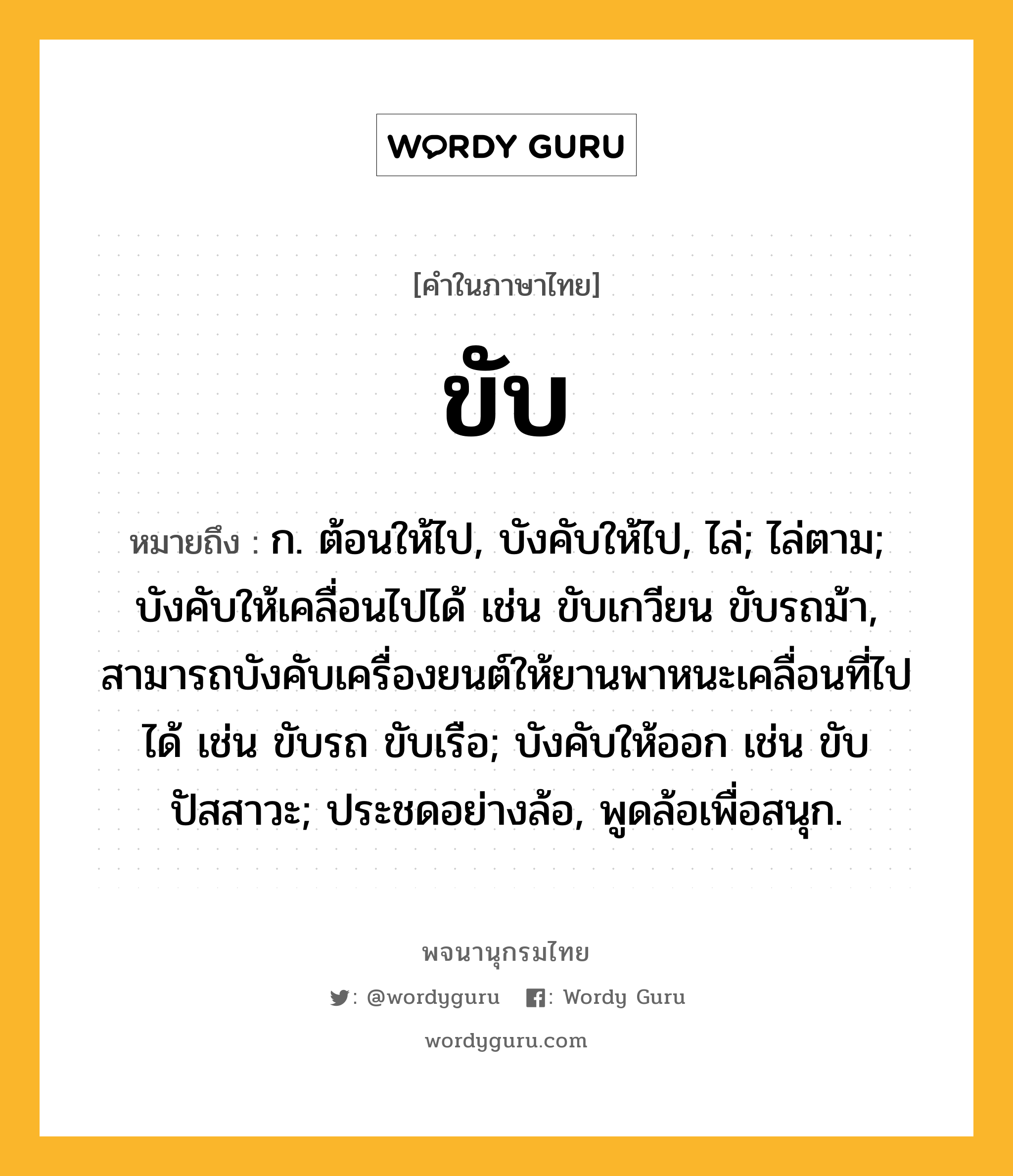 ขับ หมายถึงอะไร?, คำในภาษาไทย ขับ หมายถึง ก. ต้อนให้ไป, บังคับให้ไป, ไล่; ไล่ตาม; บังคับให้เคลื่อนไปได้ เช่น ขับเกวียน ขับรถม้า, สามารถบังคับเครื่องยนต์ให้ยานพาหนะเคลื่อนที่ไปได้ เช่น ขับรถ ขับเรือ; บังคับให้ออก เช่น ขับปัสสาวะ; ประชดอย่างล้อ, พูดล้อเพื่อสนุก.