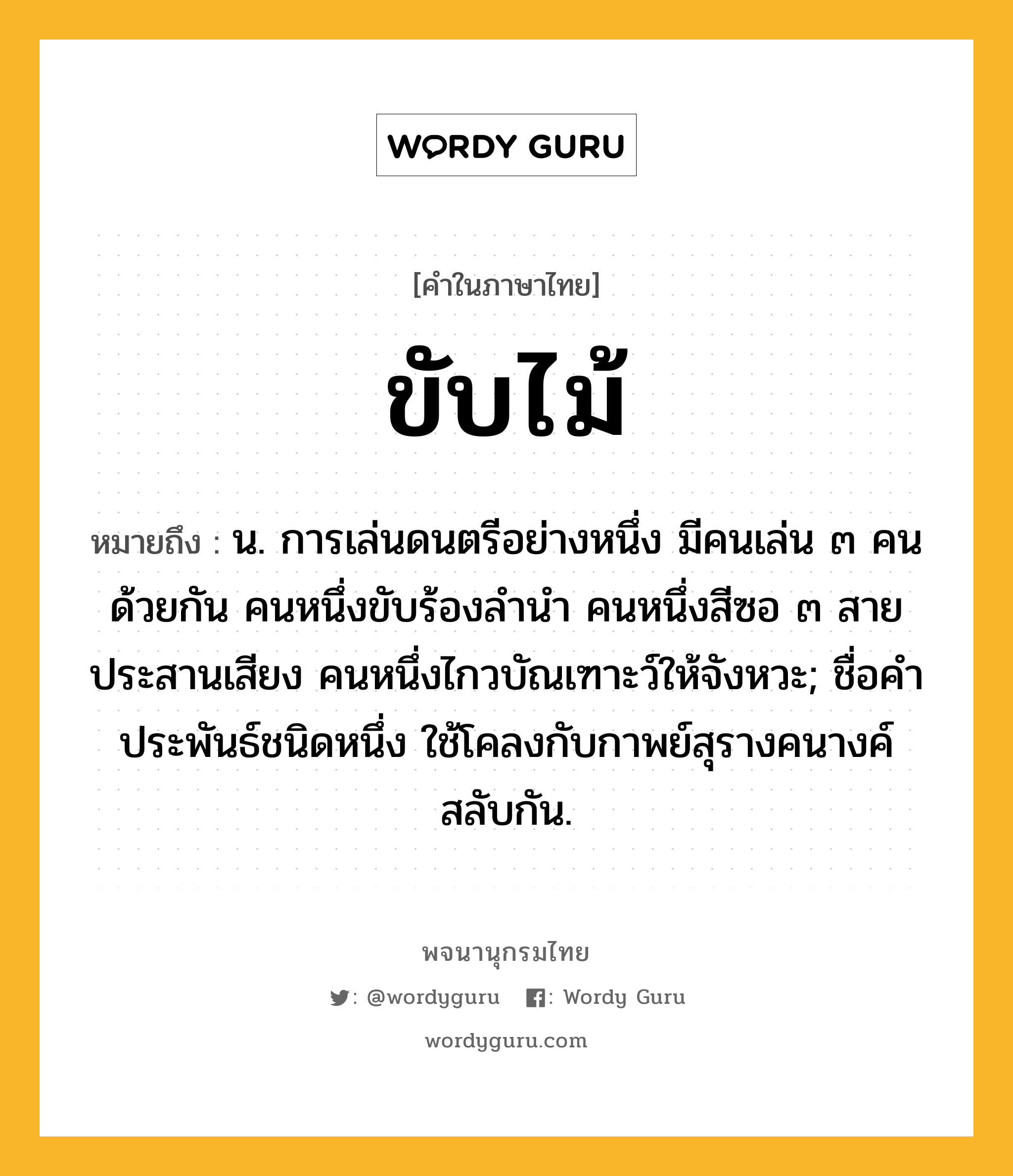 ขับไม้ หมายถึงอะไร?, คำในภาษาไทย ขับไม้ หมายถึง น. การเล่นดนตรีอย่างหนึ่ง มีคนเล่น ๓ คนด้วยกัน คนหนึ่งขับร้องลํานํา คนหนึ่งสีซอ ๓ สายประสานเสียง คนหนึ่งไกวบัณเฑาะว์ให้จังหวะ; ชื่อคําประพันธ์ชนิดหนึ่ง ใช้โคลงกับกาพย์สุรางคนางค์สลับกัน.