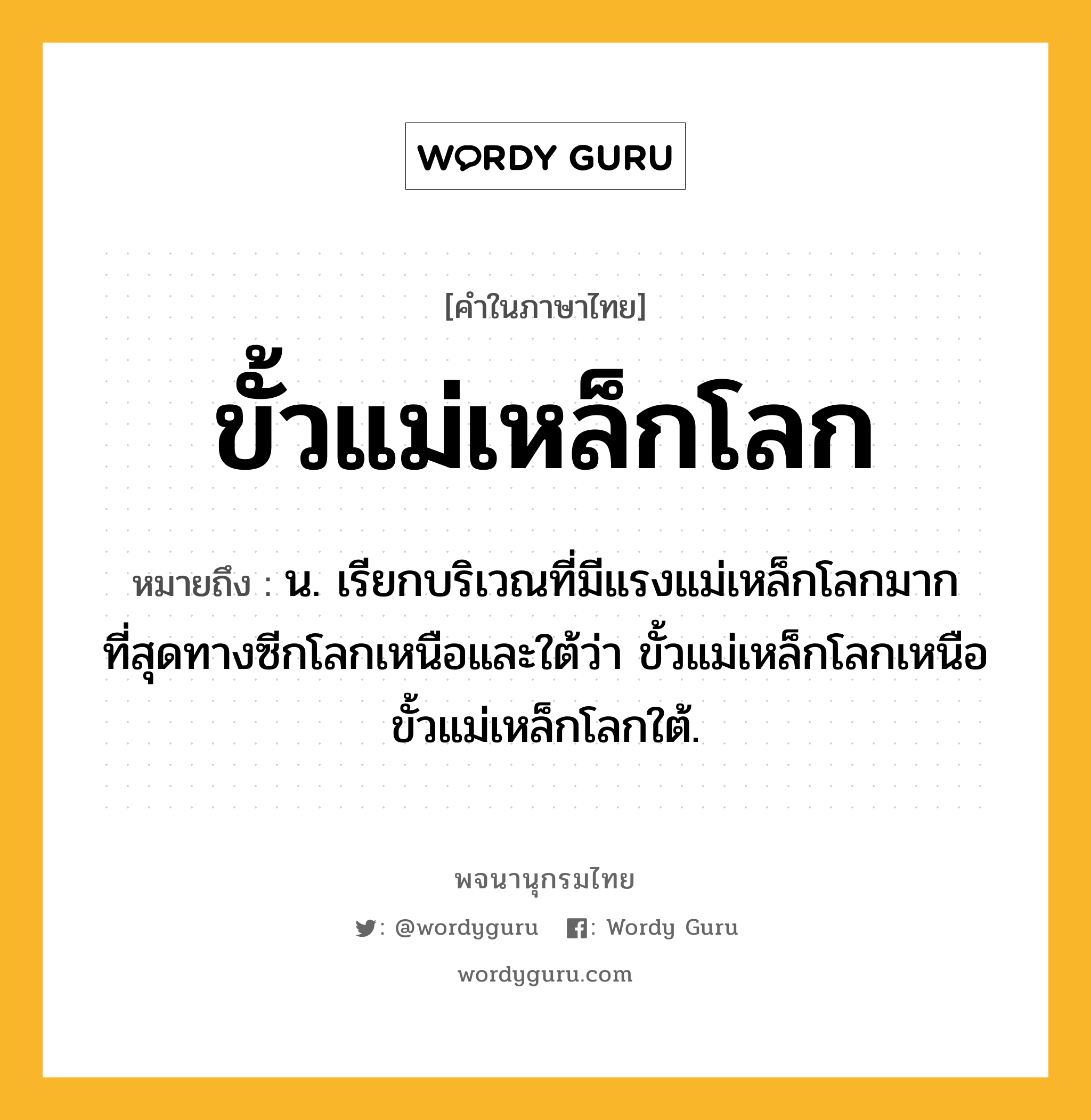 ขั้วแม่เหล็กโลก ความหมาย หมายถึงอะไร?, คำในภาษาไทย ขั้วแม่เหล็กโลก หมายถึง น. เรียกบริเวณที่มีแรงแม่เหล็กโลกมากที่สุดทางซีกโลกเหนือและใต้ว่า ขั้วแม่เหล็กโลกเหนือ ขั้วแม่เหล็กโลกใต้.