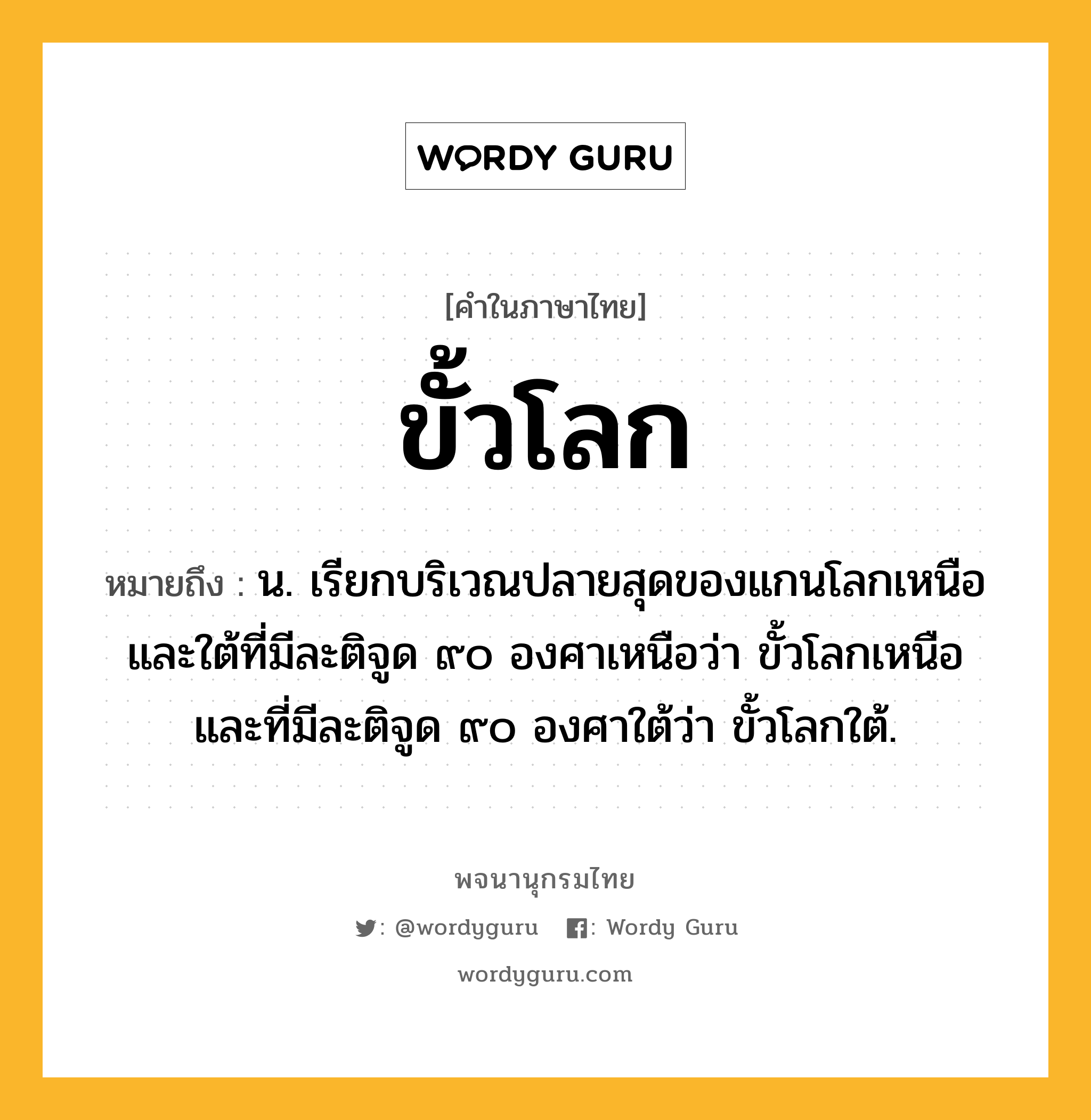 ขั้วโลก ความหมาย หมายถึงอะไร?, คำในภาษาไทย ขั้วโลก หมายถึง น. เรียกบริเวณปลายสุดของแกนโลกเหนือและใต้ที่มีละติจูด ๙๐ องศาเหนือว่า ขั้วโลกเหนือ และที่มีละติจูด ๙๐ องศาใต้ว่า ขั้วโลกใต้.