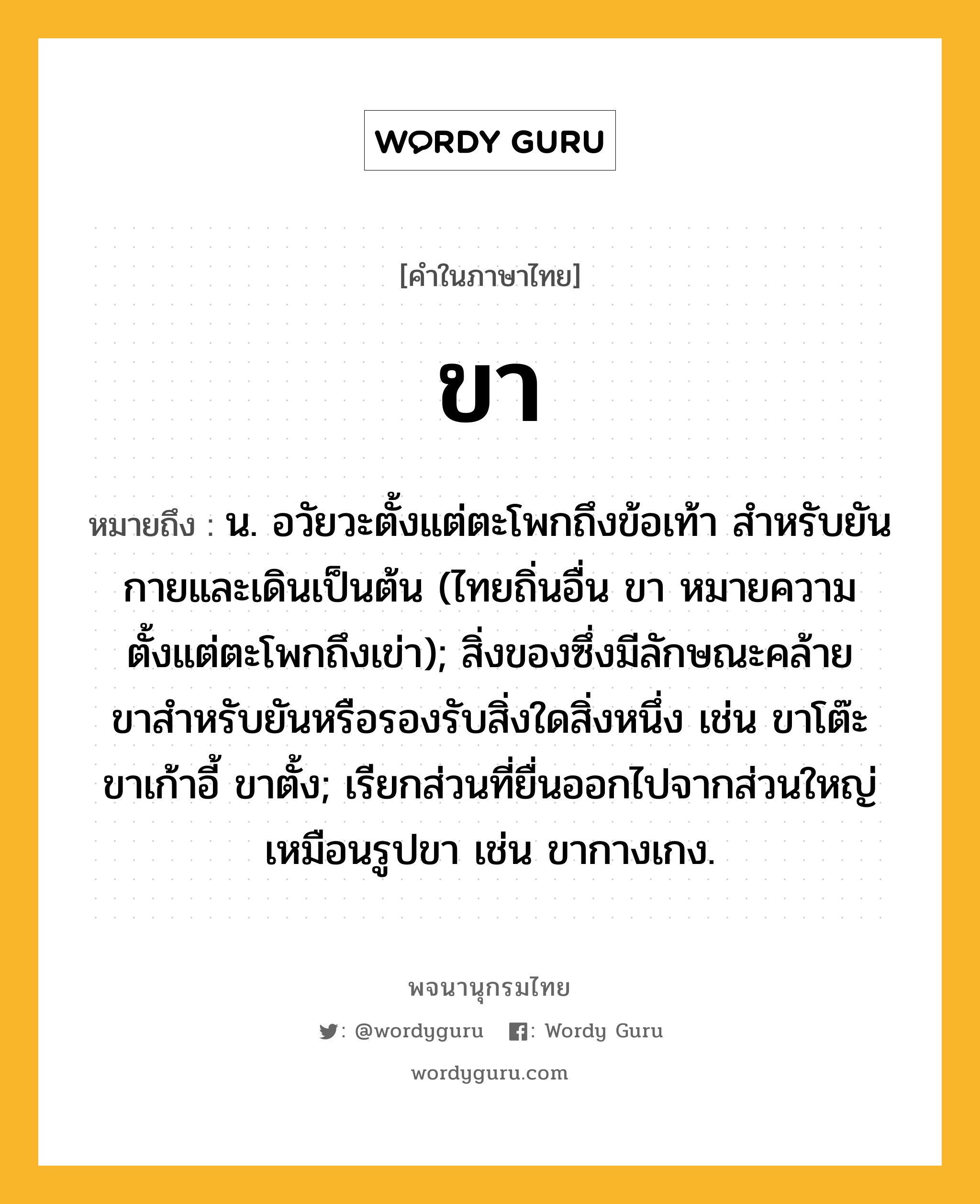 ขา หมายถึงอะไร?, คำในภาษาไทย ขา หมายถึง น. อวัยวะตั้งแต่ตะโพกถึงข้อเท้า สําหรับยันกายและเดินเป็นต้น (ไทยถิ่นอื่น ขา หมายความตั้งแต่ตะโพกถึงเข่า); สิ่งของซึ่งมีลักษณะคล้ายขาสําหรับยันหรือรองรับสิ่งใดสิ่งหนึ่ง เช่น ขาโต๊ะ ขาเก้าอี้ ขาตั้ง; เรียกส่วนที่ยื่นออกไปจากส่วนใหญ่เหมือนรูปขา เช่น ขากางเกง.