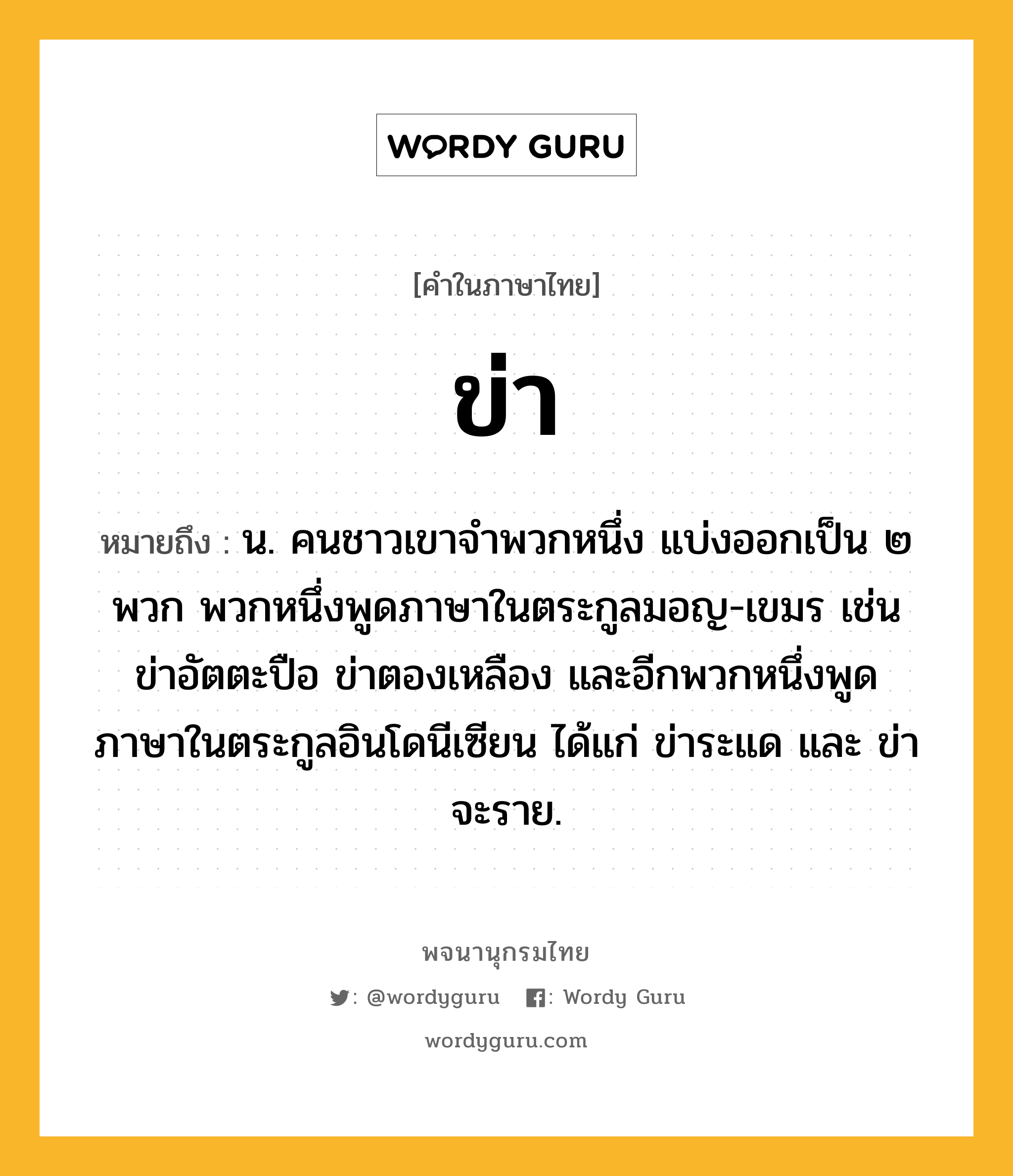 ข่า หมายถึงอะไร?, คำในภาษาไทย ข่า หมายถึง น. คนชาวเขาจำพวกหนึ่ง แบ่งออกเป็น ๒ พวก พวกหนึ่งพูดภาษาในตระกูลมอญ-เขมร เช่น ข่าอัตตะปือ ข่าตองเหลือง และอีกพวกหนึ่งพูดภาษาในตระกูลอินโดนีเซียน ได้แก่ ข่าระแด และ ข่าจะราย.