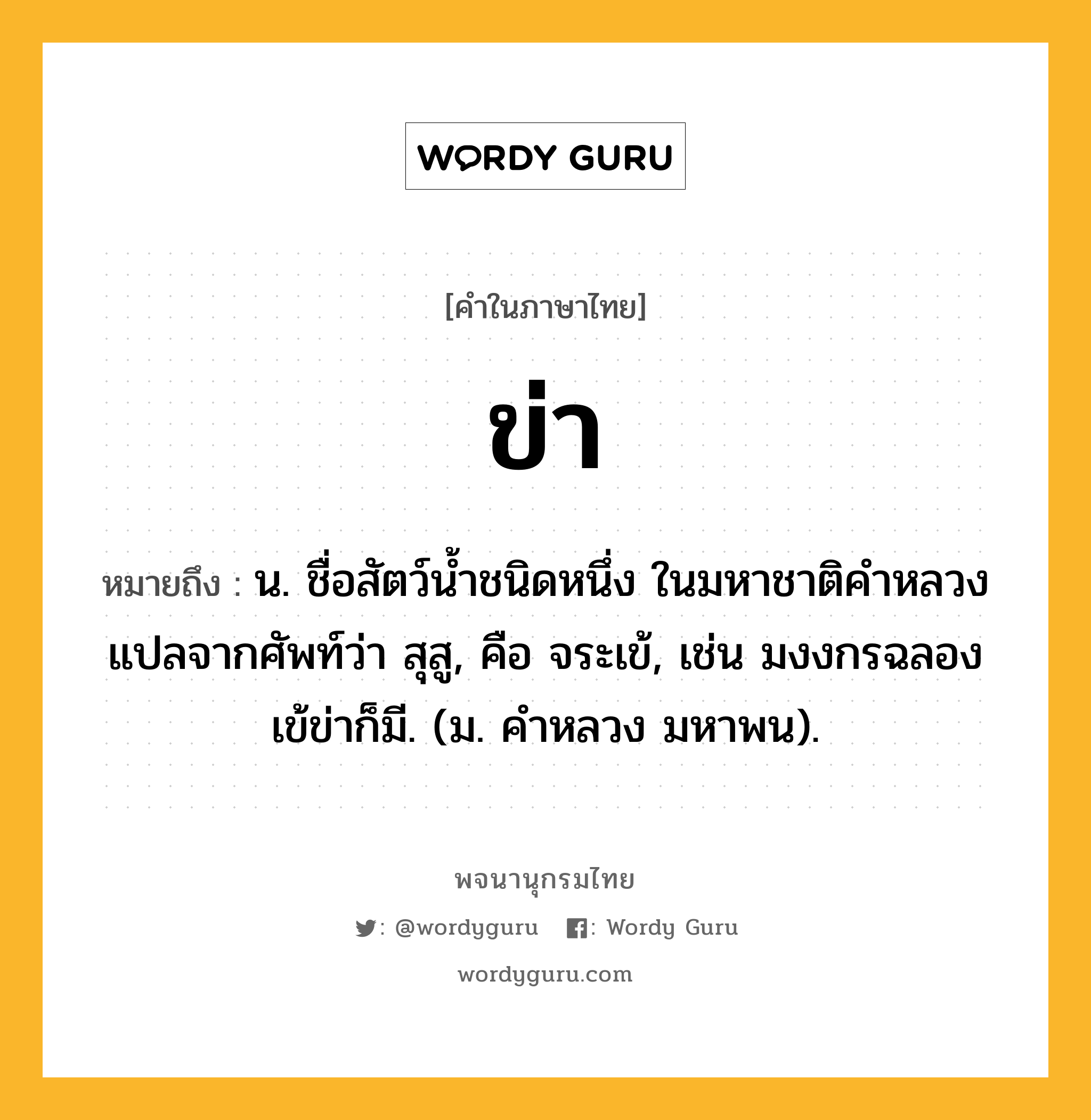 ข่า หมายถึงอะไร?, คำในภาษาไทย ข่า หมายถึง น. ชื่อสัตว์นํ้าชนิดหนึ่ง ในมหาชาติคําหลวงแปลจากศัพท์ว่า สุสู, คือ จระเข้, เช่น มงงกรฉลองเข้ข่าก็มี. (ม. คําหลวง มหาพน).