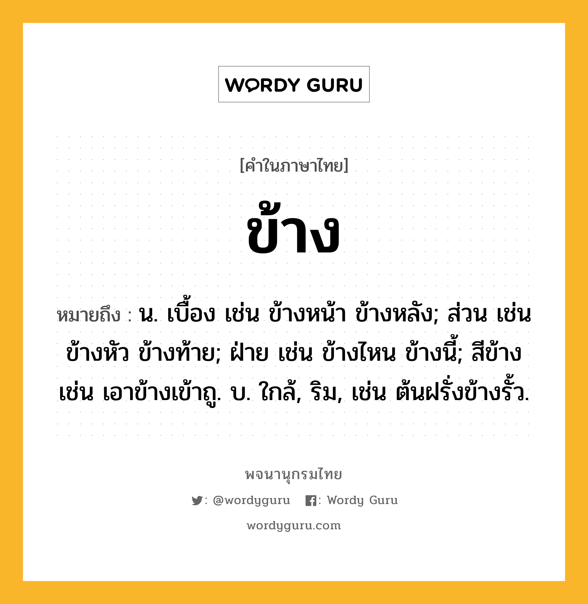 ข้าง หมายถึงอะไร?, คำในภาษาไทย ข้าง หมายถึง น. เบื้อง เช่น ข้างหน้า ข้างหลัง; ส่วน เช่น ข้างหัว ข้างท้าย; ฝ่าย เช่น ข้างไหน ข้างนี้; สีข้าง เช่น เอาข้างเข้าถู. บ. ใกล้, ริม, เช่น ต้นฝรั่งข้างรั้ว.