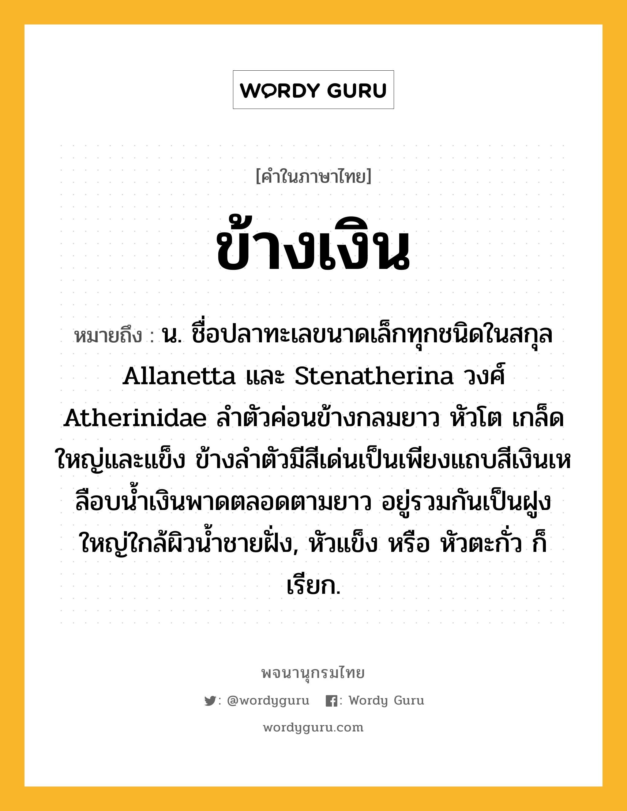 ข้างเงิน หมายถึงอะไร?, คำในภาษาไทย ข้างเงิน หมายถึง น. ชื่อปลาทะเลขนาดเล็กทุกชนิดในสกุล Allanetta และ Stenatherina วงศ์ Atherinidae ลําตัวค่อนข้างกลมยาว หัวโต เกล็ดใหญ่และแข็ง ข้างลําตัวมีสีเด่นเป็นเพียงแถบสีเงินเหลือบนํ้าเงินพาดตลอดตามยาว อยู่รวมกันเป็นฝูงใหญ่ใกล้ผิวนํ้าชายฝั่ง, หัวแข็ง หรือ หัวตะกั่ว ก็เรียก.