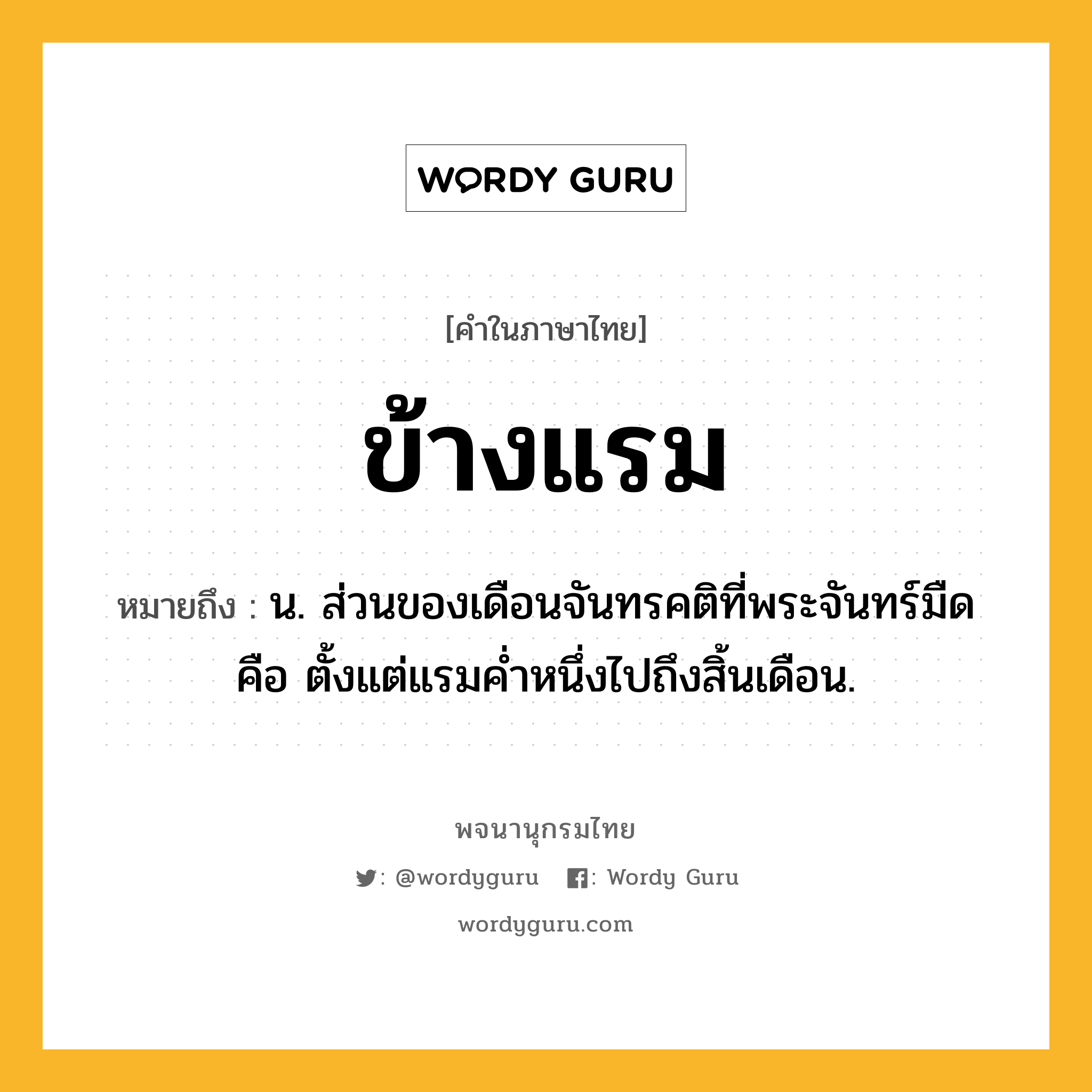 ข้างแรม ความหมาย หมายถึงอะไร?, คำในภาษาไทย ข้างแรม หมายถึง น. ส่วนของเดือนจันทรคติที่พระจันทร์มืด คือ ตั้งแต่แรมคํ่าหนึ่งไปถึงสิ้นเดือน.