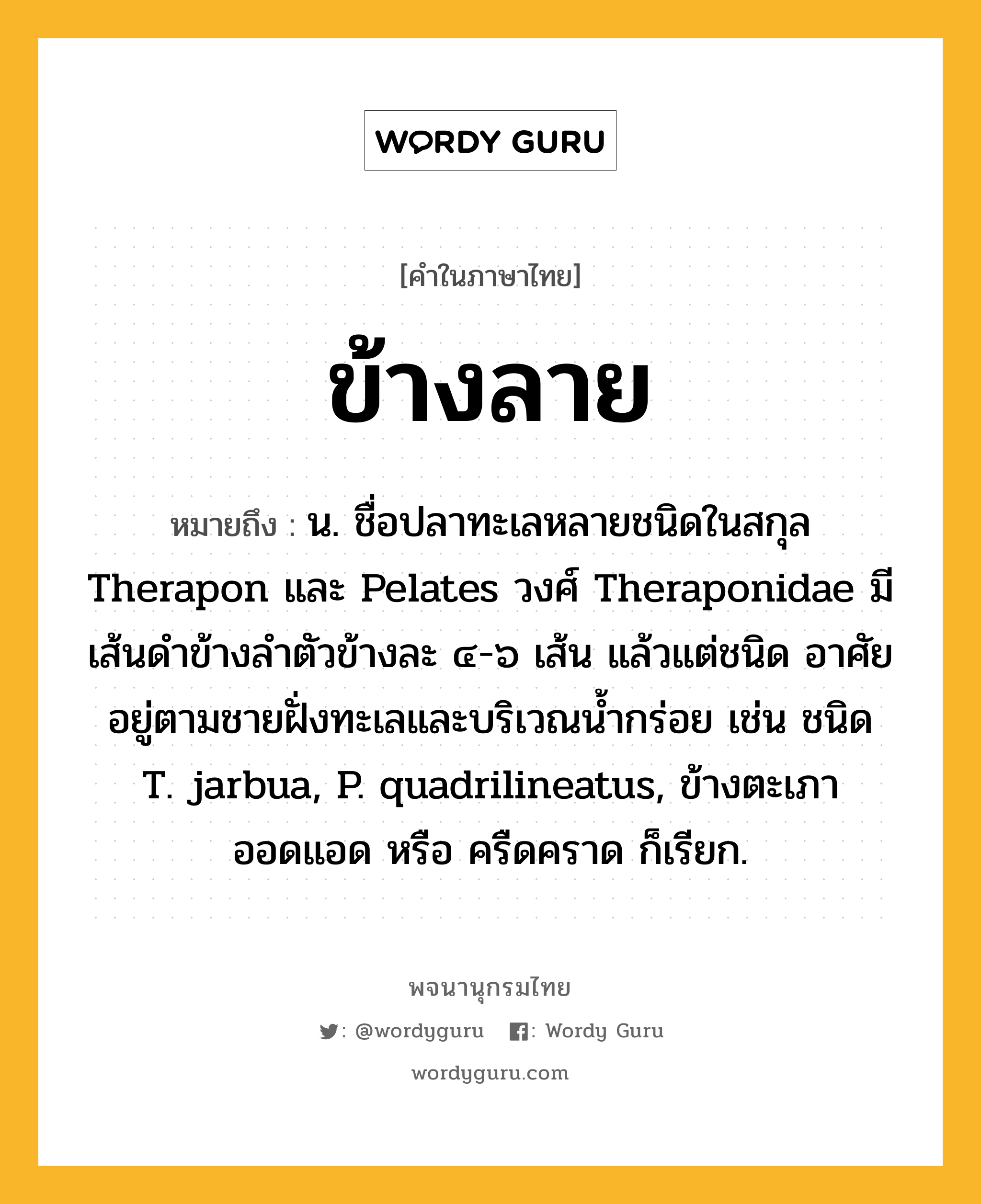 ข้างลาย ความหมาย หมายถึงอะไร?, คำในภาษาไทย ข้างลาย หมายถึง น. ชื่อปลาทะเลหลายชนิดในสกุล Therapon และ Pelates วงศ์ Theraponidae มีเส้นดำข้างลำตัวข้างละ ๔-๖ เส้น แล้วแต่ชนิด อาศัยอยู่ตามชายฝั่งทะเลและบริเวณน้ำกร่อย เช่น ชนิด T. jarbua, P. quadrilineatus, ข้างตะเภา ออดแอด หรือ ครืดคราด ก็เรียก.