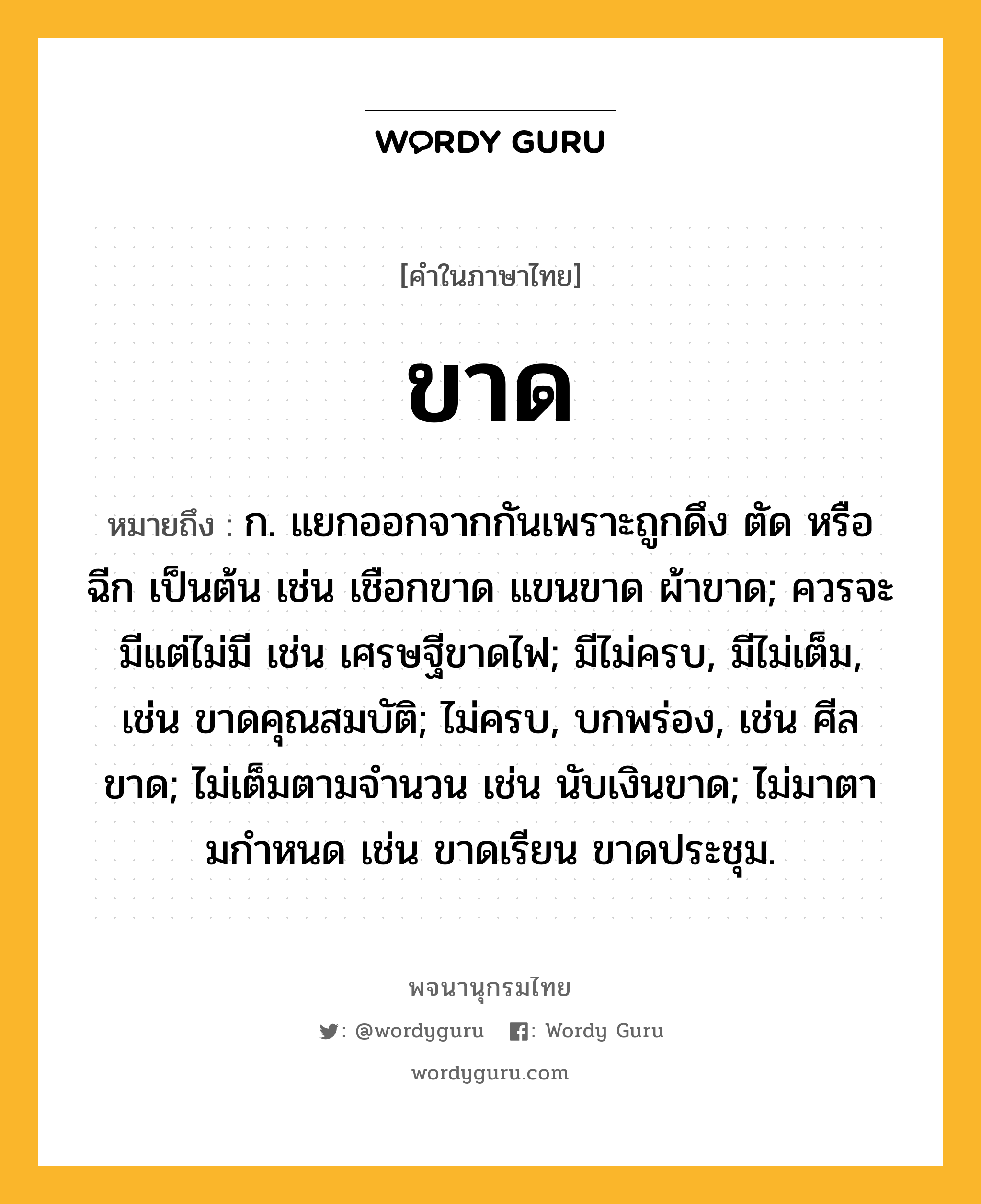 ขาด หมายถึงอะไร?, คำในภาษาไทย ขาด หมายถึง ก. แยกออกจากกันเพราะถูกดึง ตัด หรือฉีก เป็นต้น เช่น เชือกขาด แขนขาด ผ้าขาด; ควรจะมีแต่ไม่มี เช่น เศรษฐีขาดไฟ; มีไม่ครบ, มีไม่เต็ม, เช่น ขาดคุณสมบัติ; ไม่ครบ, บกพร่อง, เช่น ศีลขาด; ไม่เต็มตามจํานวน เช่น นับเงินขาด; ไม่มาตามกําหนด เช่น ขาดเรียน ขาดประชุม.