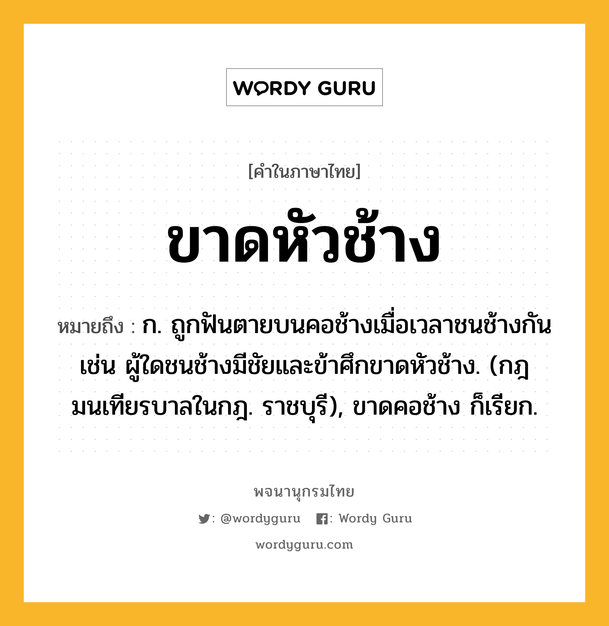 ขาดหัวช้าง หมายถึงอะไร?, คำในภาษาไทย ขาดหัวช้าง หมายถึง ก. ถูกฟันตายบนคอช้างเมื่อเวลาชนช้างกัน เช่น ผู้ใดชนช้างมีชัยและข้าศึกขาดหัวช้าง. (กฎมนเทียรบาลในกฎ. ราชบุรี), ขาดคอช้าง ก็เรียก.