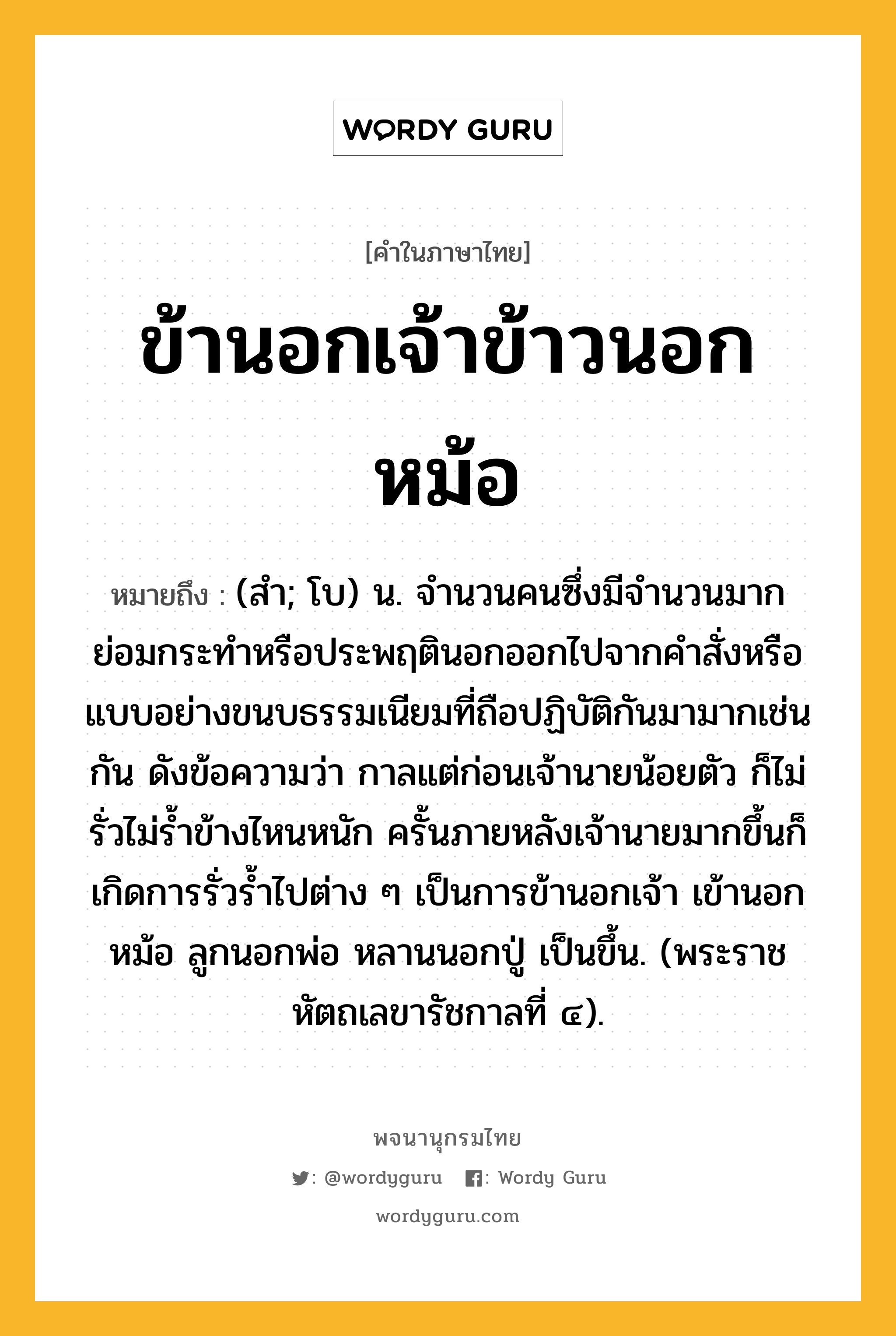 ข้านอกเจ้าข้าวนอกหม้อ หมายถึงอะไร?, คำในภาษาไทย ข้านอกเจ้าข้าวนอกหม้อ หมายถึง (สํา; โบ) น. จำนวนคนซึ่งมีจำนวนมาก ย่อมกระทำหรือประพฤตินอกออกไปจากคำสั่งหรือแบบอย่างขนบธรรมเนียมที่ถือปฏิบัติกันมามากเช่นกัน ดังข้อความว่า กาลแต่ก่อนเจ้านายน้อยตัว ก็ไม่รั่วไม่ร้ำข้างไหนหนัก ครั้นภายหลังเจ้านายมากขึ้นก็เกิดการรั่วร้ำไปต่าง ๆ เป็นการข้านอกเจ้า เข้านอกหม้อ ลูกนอกพ่อ หลานนอกปู่ เป็นขึ้น. (พระราชหัตถเลขารัชกาลที่ ๔).