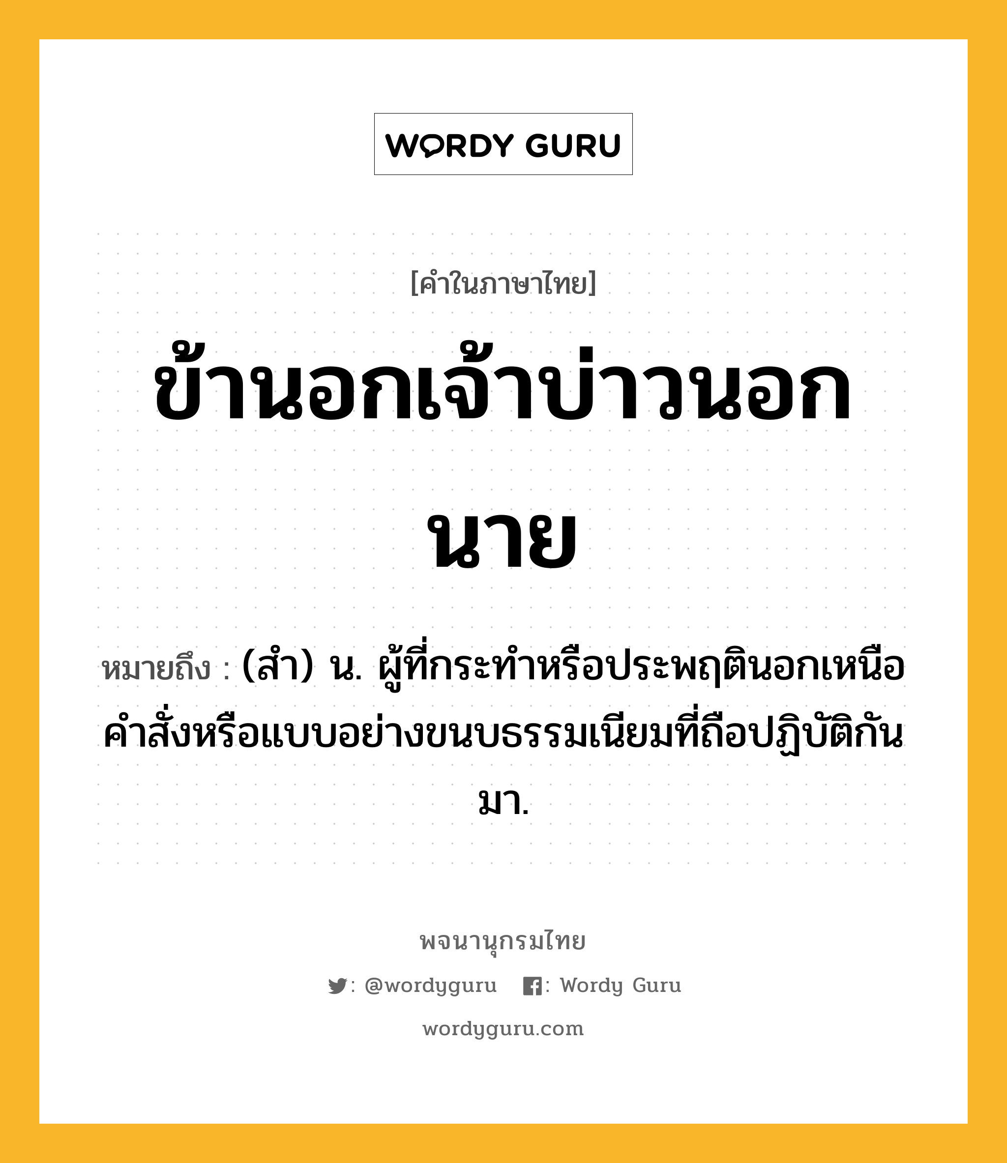 ข้านอกเจ้าบ่าวนอกนาย หมายถึงอะไร?, คำในภาษาไทย ข้านอกเจ้าบ่าวนอกนาย หมายถึง (สำ) น. ผู้ที่กระทำหรือประพฤตินอกเหนือคำสั่งหรือแบบอย่างขนบธรรมเนียมที่ถือปฏิบัติกันมา.