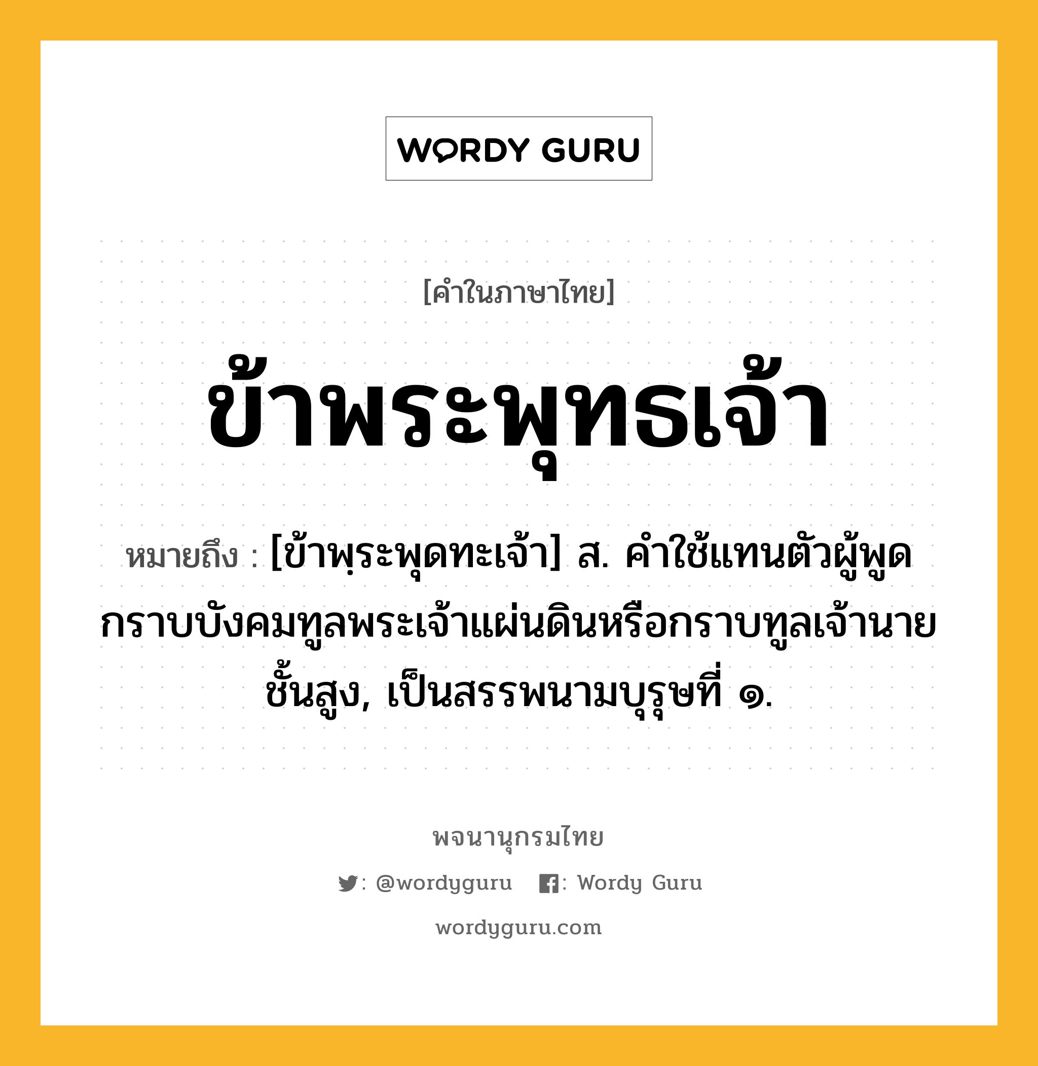 ข้าพระพุทธเจ้า หมายถึงอะไร?, คำในภาษาไทย ข้าพระพุทธเจ้า หมายถึง [ข้าพฺระพุดทะเจ้า] ส. คําใช้แทนตัวผู้พูด กราบบังคมทูลพระเจ้าแผ่นดินหรือกราบทูลเจ้านายชั้นสูง, เป็นสรรพนามบุรุษที่ ๑.