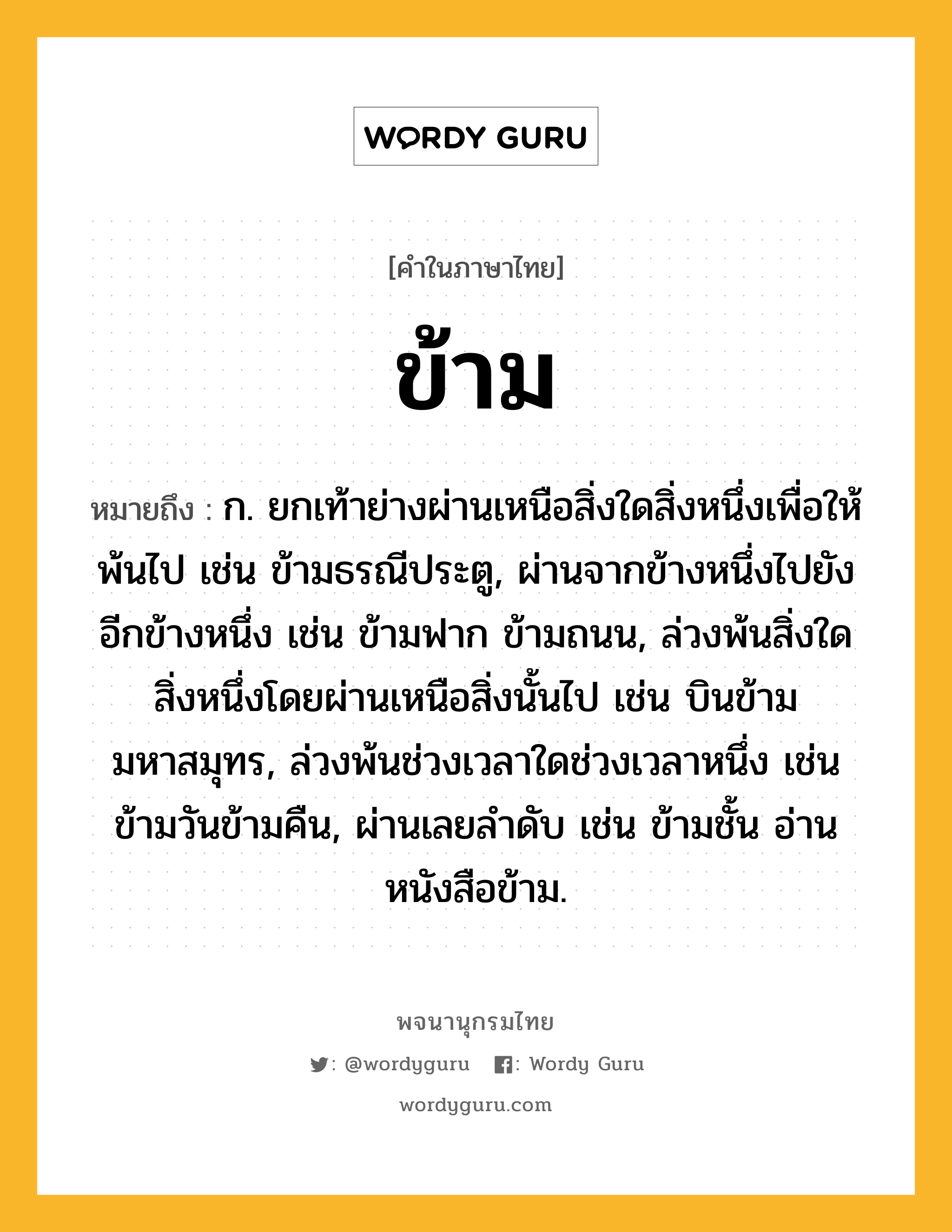 ข้าม หมายถึงอะไร?, คำในภาษาไทย ข้าม หมายถึง ก. ยกเท้าย่างผ่านเหนือสิ่งใดสิ่งหนึ่งเพื่อให้พ้นไป เช่น ข้ามธรณีประตู, ผ่านจากข้างหนึ่งไปยังอีกข้างหนึ่ง เช่น ข้ามฟาก ข้ามถนน, ล่วงพ้นสิ่งใดสิ่งหนึ่งโดยผ่านเหนือสิ่งนั้นไป เช่น บินข้ามมหาสมุทร, ล่วงพ้นช่วงเวลาใดช่วงเวลาหนึ่ง เช่น ข้ามวันข้ามคืน, ผ่านเลยลําดับ เช่น ข้ามชั้น อ่านหนังสือข้าม.