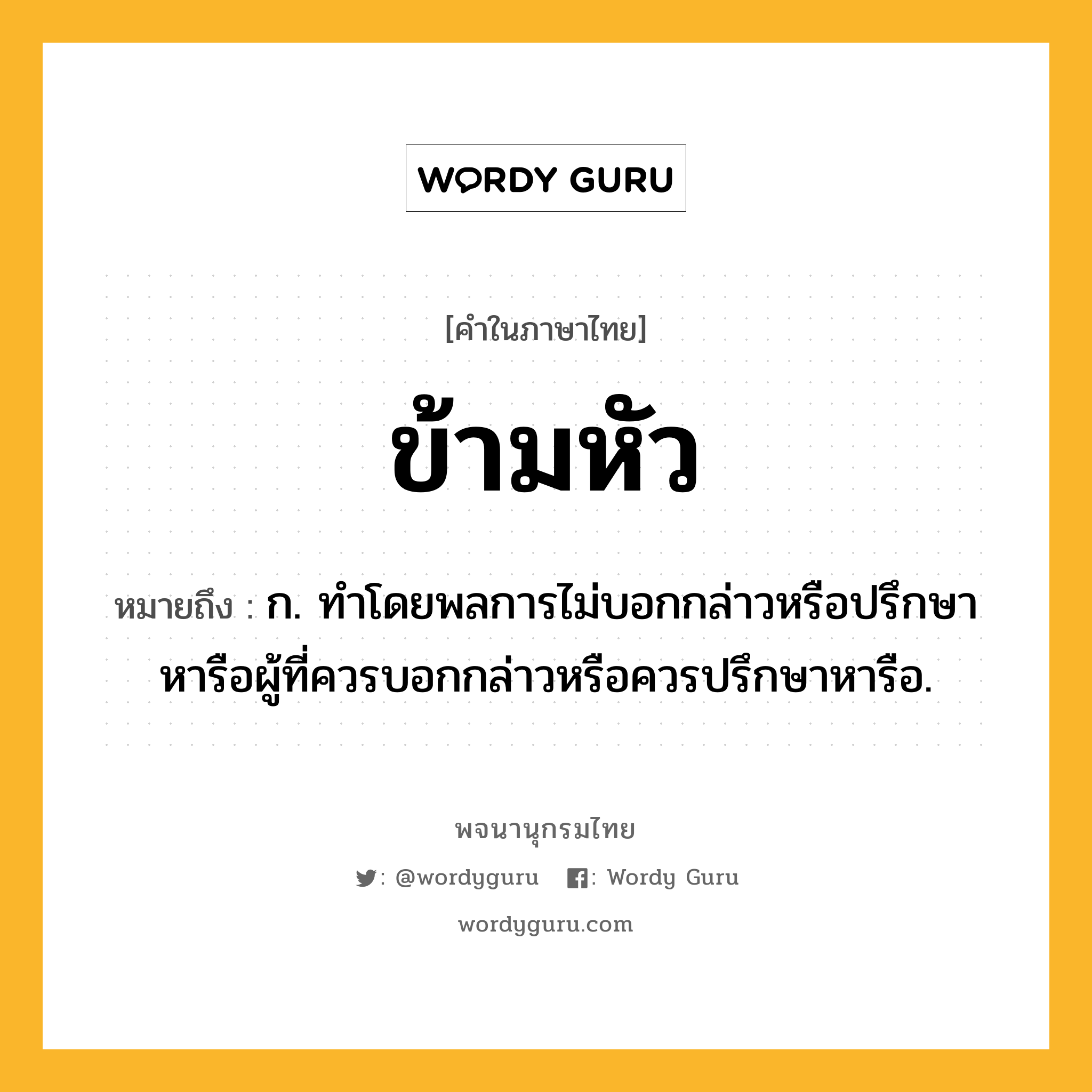 ข้ามหัว หมายถึงอะไร?, คำในภาษาไทย ข้ามหัว หมายถึง ก. ทําโดยพลการไม่บอกกล่าวหรือปรึกษาหารือผู้ที่ควรบอกกล่าวหรือควรปรึกษาหารือ.