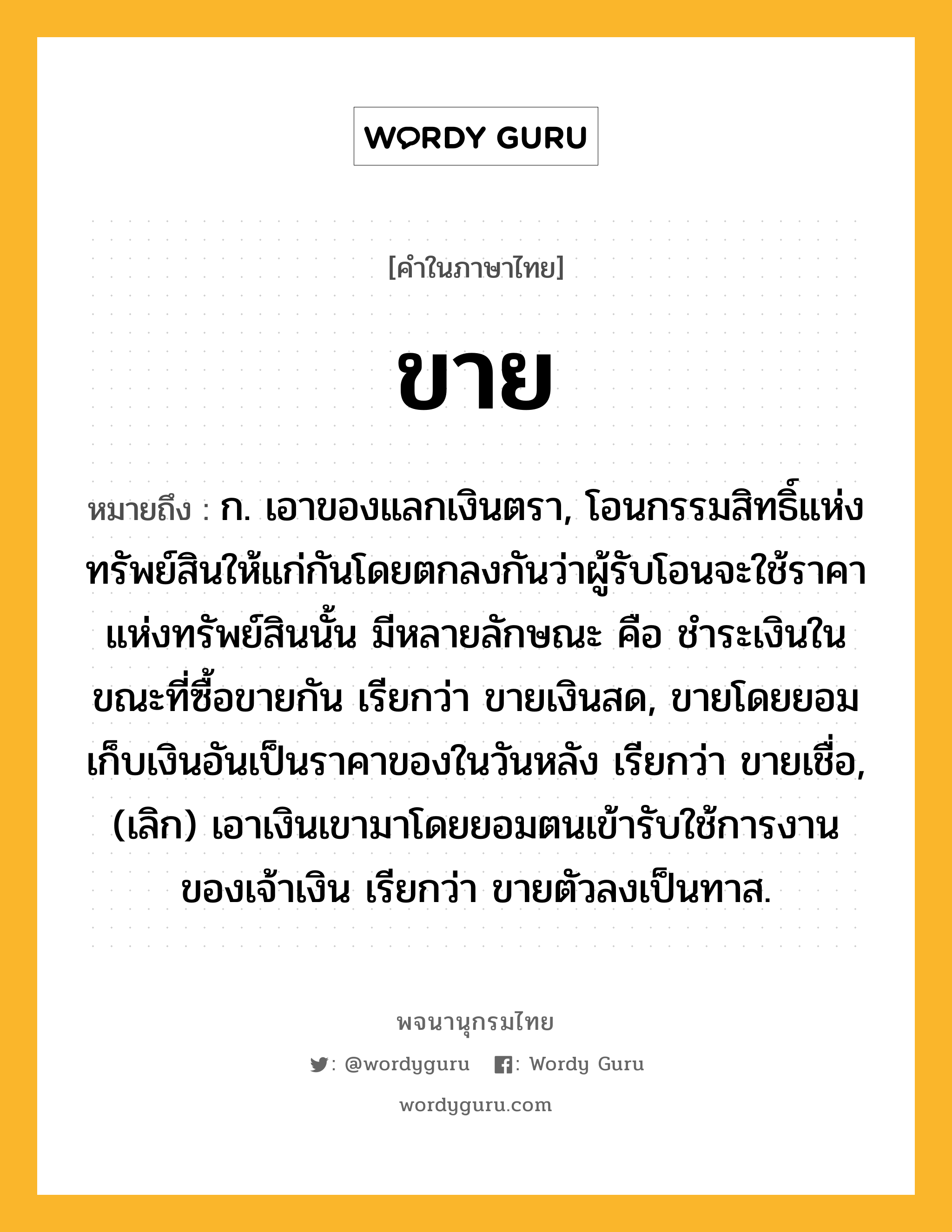 ขาย หมายถึงอะไร?, คำในภาษาไทย ขาย หมายถึง ก. เอาของแลกเงินตรา, โอนกรรมสิทธิ์แห่งทรัพย์สินให้แก่กันโดยตกลงกันว่าผู้รับโอนจะใช้ราคาแห่งทรัพย์สินนั้น มีหลายลักษณะ คือ ชําระเงินในขณะที่ซื้อขายกัน เรียกว่า ขายเงินสด, ขายโดยยอมเก็บเงินอันเป็นราคาของในวันหลัง เรียกว่า ขายเชื่อ, (เลิก) เอาเงินเขามาโดยยอมตนเข้ารับใช้การงานของเจ้าเงิน เรียกว่า ขายตัวลงเป็นทาส.