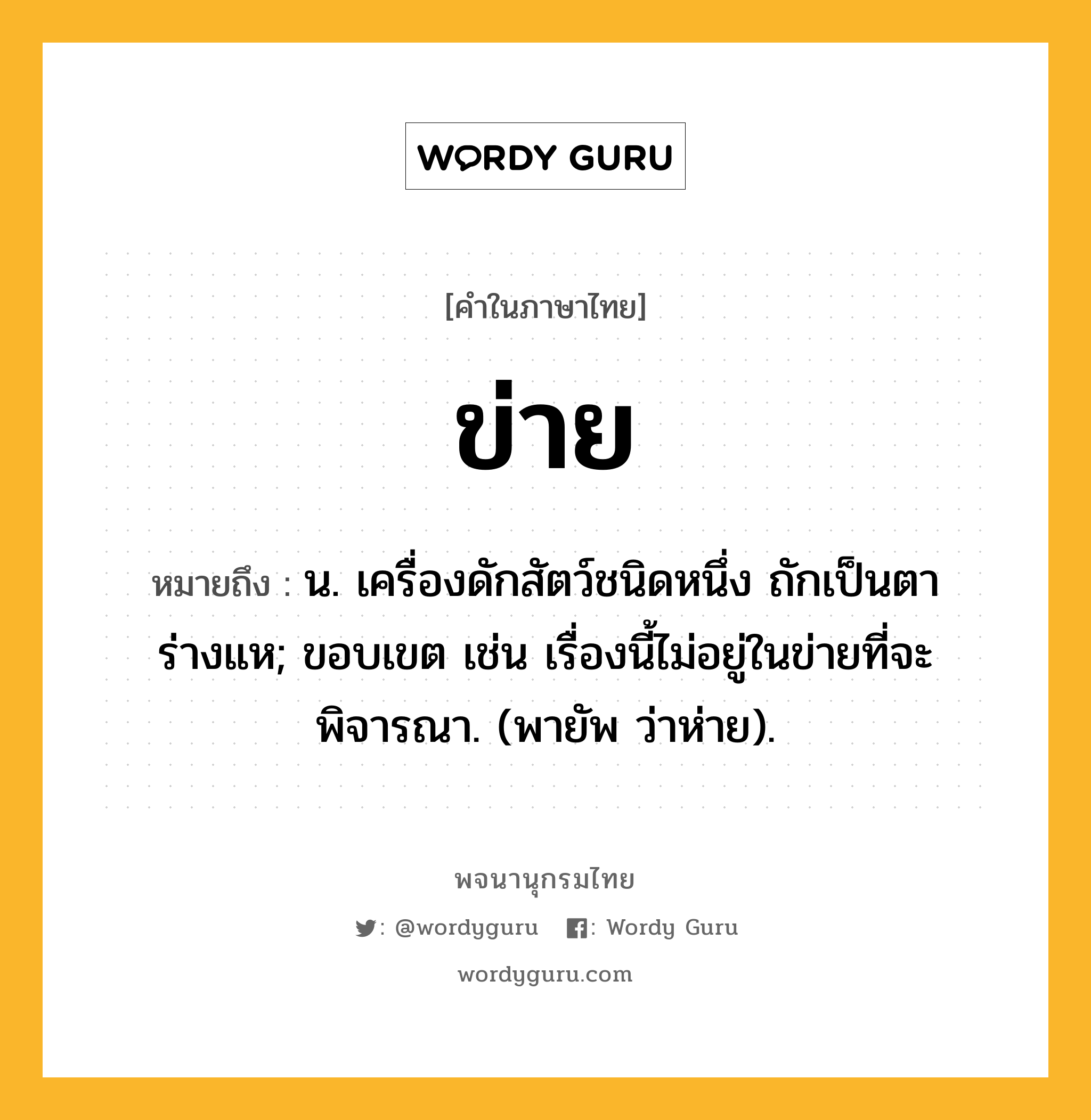 ข่าย ความหมาย หมายถึงอะไร?, คำในภาษาไทย ข่าย หมายถึง น. เครื่องดักสัตว์ชนิดหนึ่ง ถักเป็นตาร่างแห; ขอบเขต เช่น เรื่องนี้ไม่อยู่ในข่ายที่จะพิจารณา. (พายัพ ว่าห่าย).