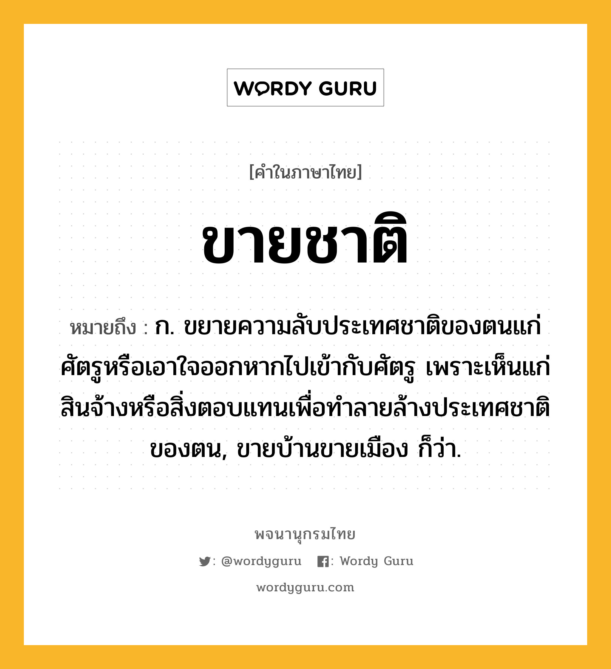 ขายชาติ ความหมาย หมายถึงอะไร?, คำในภาษาไทย ขายชาติ หมายถึง ก. ขยายความลับประเทศชาติของตนแก่ศัตรูหรือเอาใจออกหากไปเข้ากับศัตรู เพราะเห็นแก่สินจ้างหรือสิ่งตอบแทนเพื่อทําลายล้างประเทศชาติของตน, ขายบ้านขายเมือง ก็ว่า.