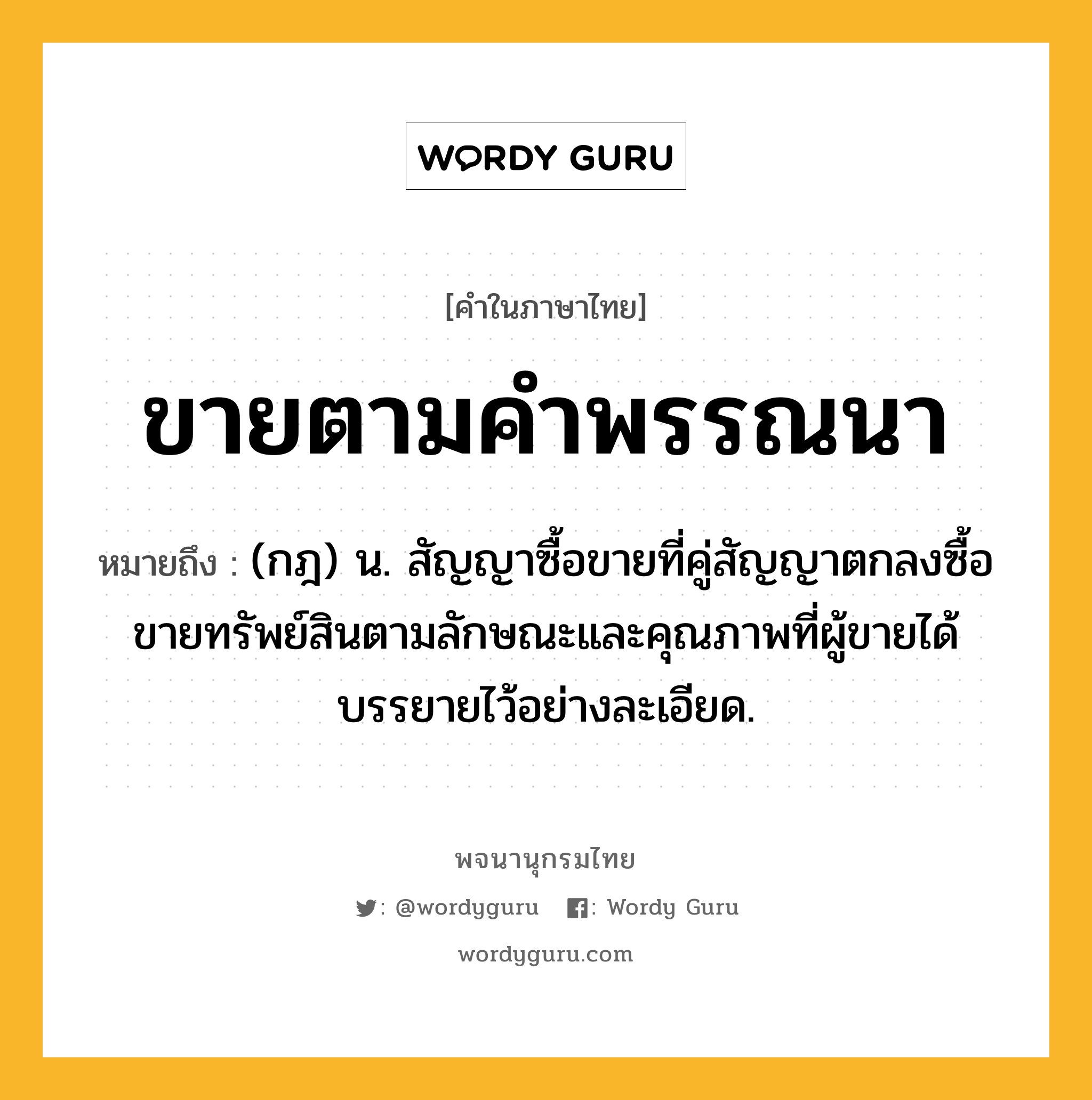 ขายตามคำพรรณนา ความหมาย หมายถึงอะไร?, คำในภาษาไทย ขายตามคำพรรณนา หมายถึง (กฎ) น. สัญญาซื้อขายที่คู่สัญญาตกลงซื้อขายทรัพย์สินตามลักษณะและคุณภาพที่ผู้ขายได้บรรยายไว้อย่างละเอียด.