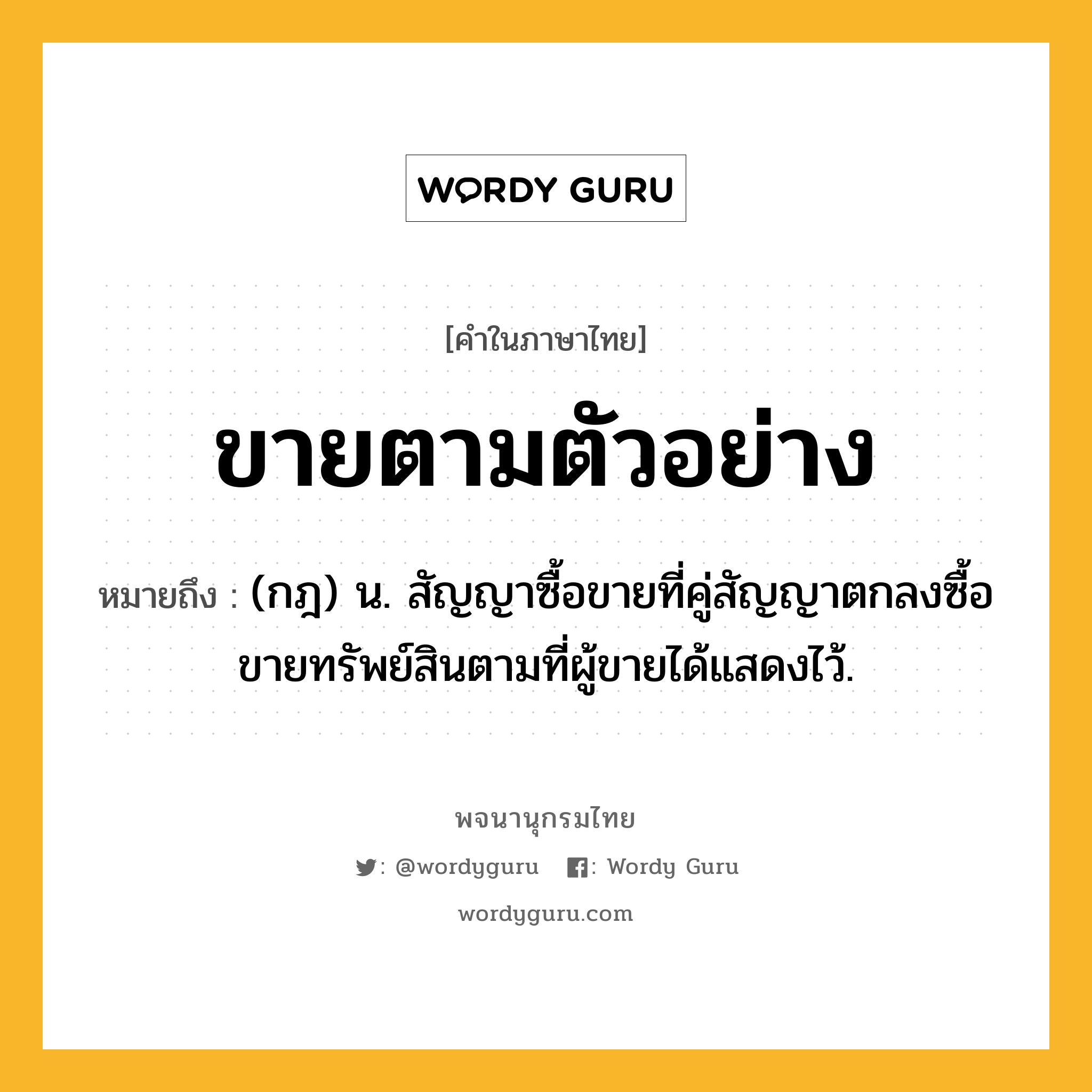 ขายตามตัวอย่าง ความหมาย หมายถึงอะไร?, คำในภาษาไทย ขายตามตัวอย่าง หมายถึง (กฎ) น. สัญญาซื้อขายที่คู่สัญญาตกลงซื้อขายทรัพย์สินตามที่ผู้ขายได้แสดงไว้.