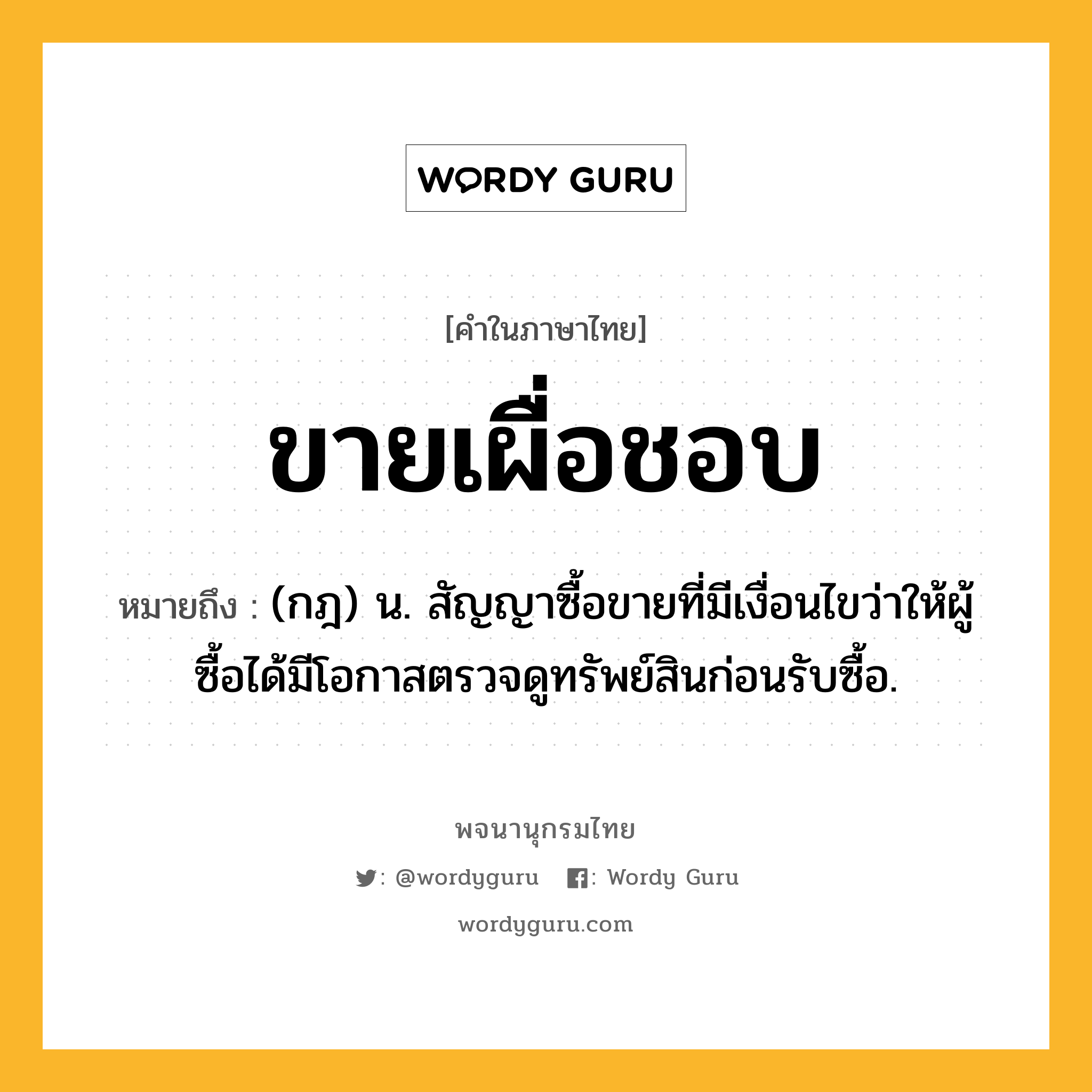 ขายเผื่อชอบ ความหมาย หมายถึงอะไร?, คำในภาษาไทย ขายเผื่อชอบ หมายถึง (กฎ) น. สัญญาซื้อขายที่มีเงื่อนไขว่าให้ผู้ซื้อได้มีโอกาสตรวจดูทรัพย์สินก่อนรับซื้อ.