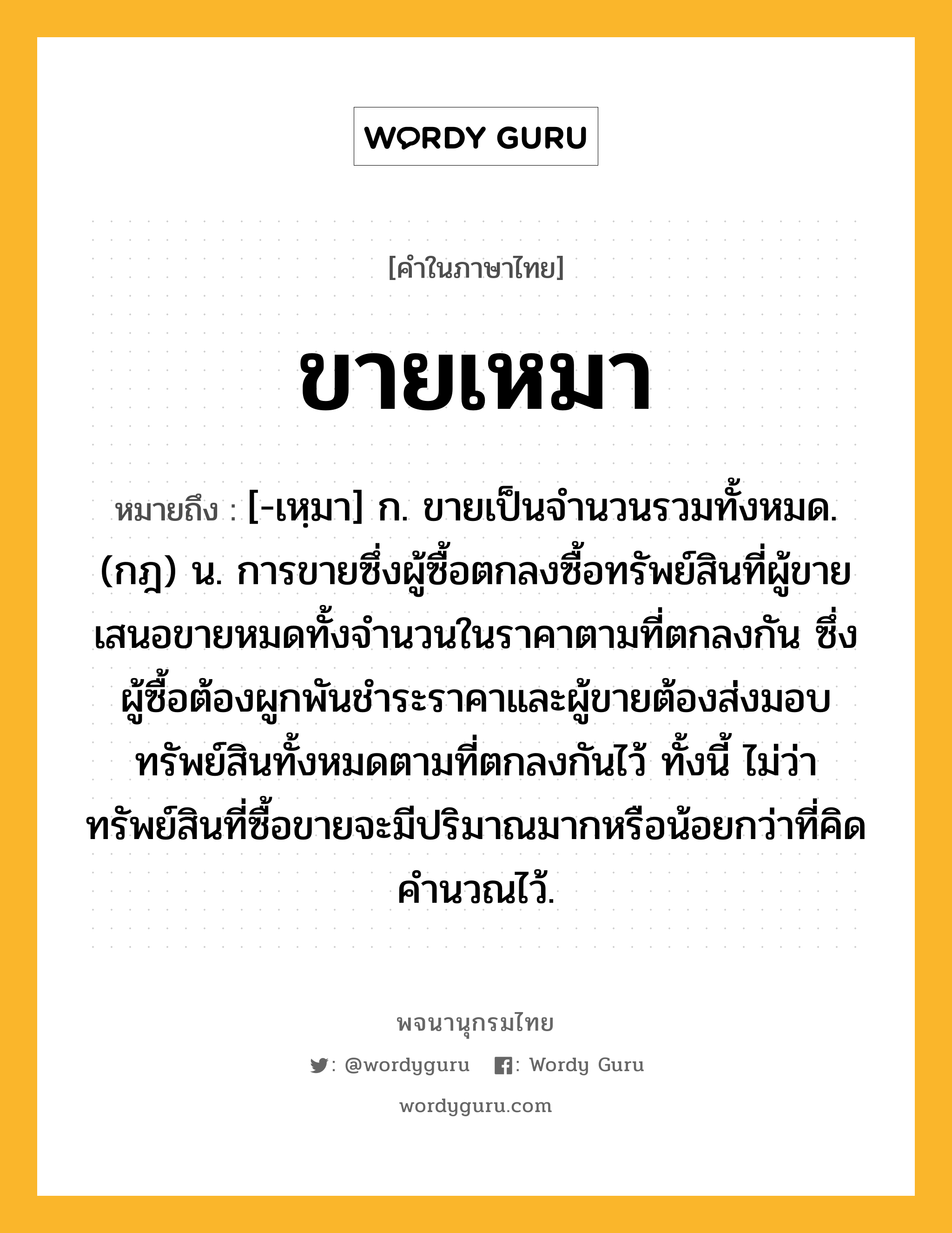 ขายเหมา หมายถึงอะไร?, คำในภาษาไทย ขายเหมา หมายถึง [-เหฺมา] ก. ขายเป็นจํานวนรวมทั้งหมด. (กฎ) น. การขายซึ่งผู้ซื้อตกลงซื้อทรัพย์สินที่ผู้ขายเสนอขายหมดทั้งจํานวนในราคาตามที่ตกลงกัน ซึ่งผู้ซื้อต้องผูกพันชําระราคาและผู้ขายต้องส่งมอบทรัพย์สินทั้งหมดตามที่ตกลงกันไว้ ทั้งนี้ ไม่ว่าทรัพย์สินที่ซื้อขายจะมีปริมาณมากหรือน้อยกว่าที่คิดคํานวณไว้.