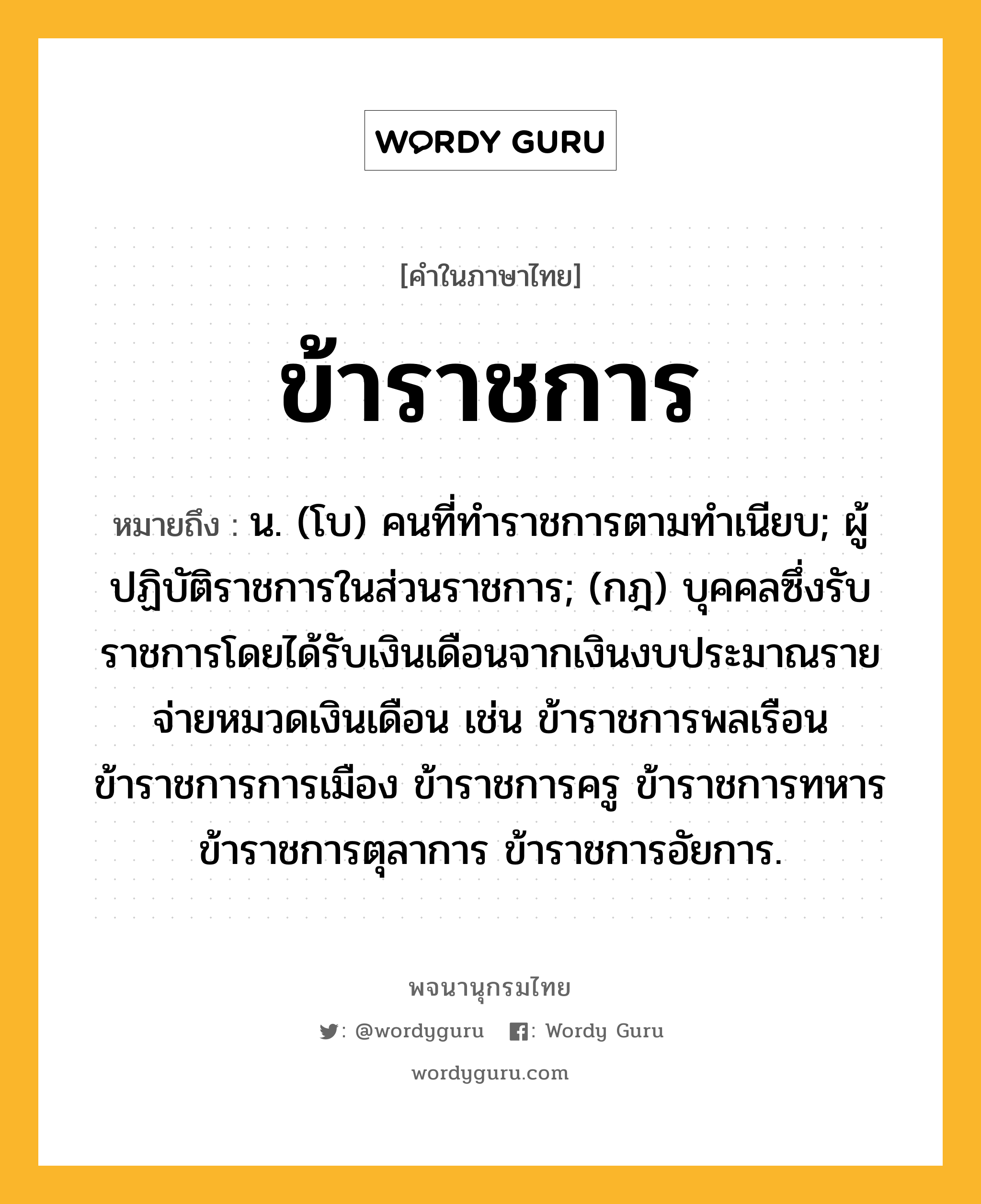 ข้าราชการ หมายถึงอะไร?, คำในภาษาไทย ข้าราชการ หมายถึง น. (โบ) คนที่ทําราชการตามทําเนียบ; ผู้ปฏิบัติราชการในส่วนราชการ; (กฎ) บุคคลซึ่งรับราชการโดยได้รับเงินเดือนจากเงินงบประมาณรายจ่ายหมวดเงินเดือน เช่น ข้าราชการพลเรือน ข้าราชการการเมือง ข้าราชการครู ข้าราชการทหาร ข้าราชการตุลาการ ข้าราชการอัยการ.