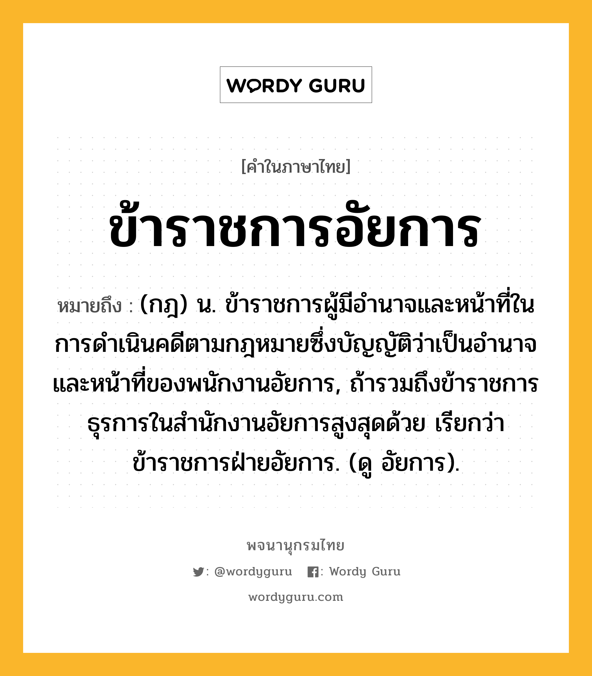 ข้าราชการอัยการ หมายถึงอะไร?, คำในภาษาไทย ข้าราชการอัยการ หมายถึง (กฎ) น. ข้าราชการผู้มีอำนาจและหน้าที่ในการดำเนินคดีตามกฎหมายซึ่งบัญญัติว่าเป็นอำนาจและหน้าที่ของพนักงานอัยการ, ถ้ารวมถึงข้าราชการธุรการในสำนักงานอัยการสูงสุดด้วย เรียกว่า ข้าราชการฝ่ายอัยการ. (ดู อัยการ).