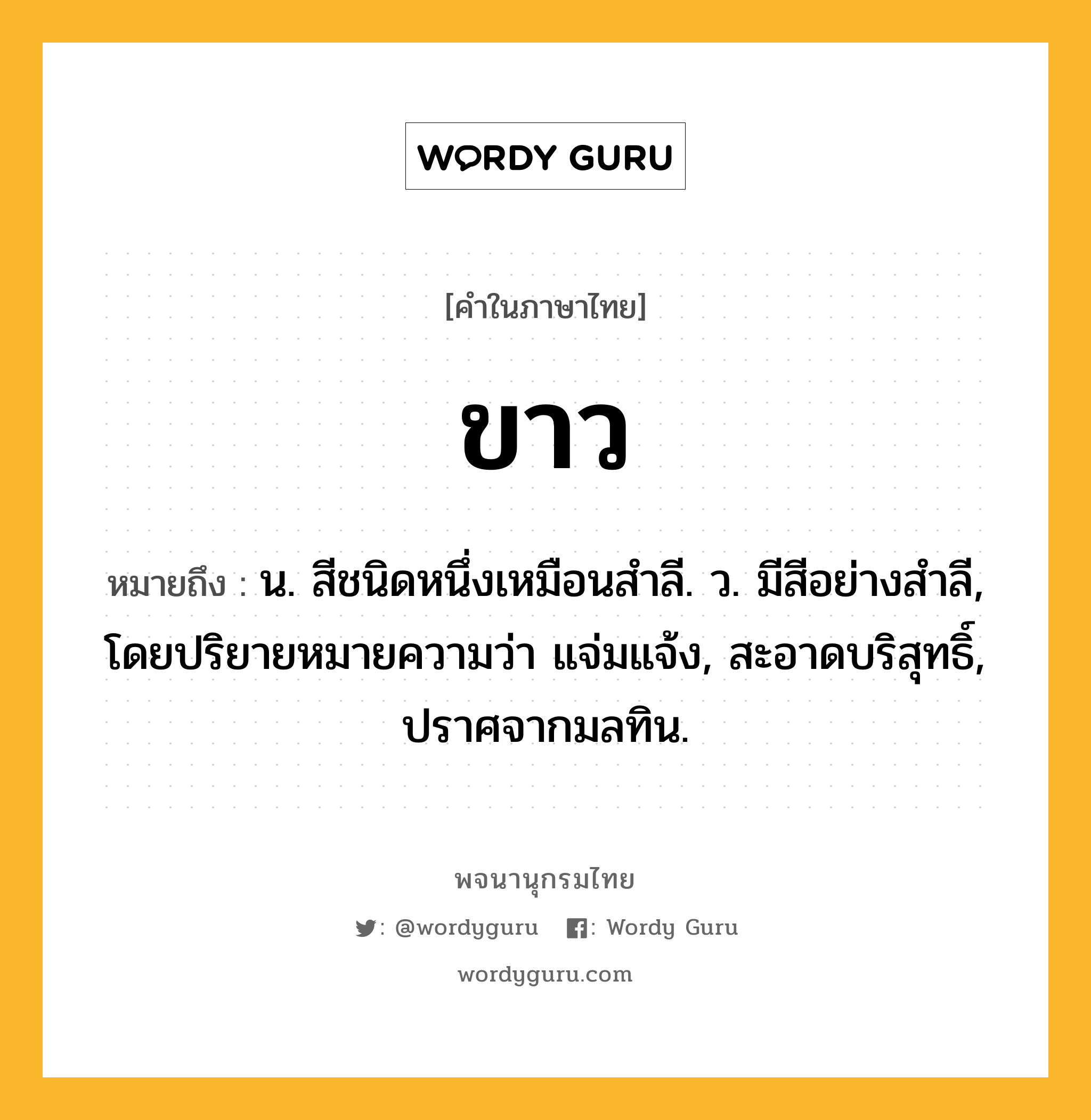 ขาว หมายถึงอะไร?, คำในภาษาไทย ขาว หมายถึง น. สีชนิดหนึ่งเหมือนสําลี. ว. มีสีอย่างสำลี, โดยปริยายหมายความว่า แจ่มแจ้ง, สะอาดบริสุทธิ์, ปราศจากมลทิน.