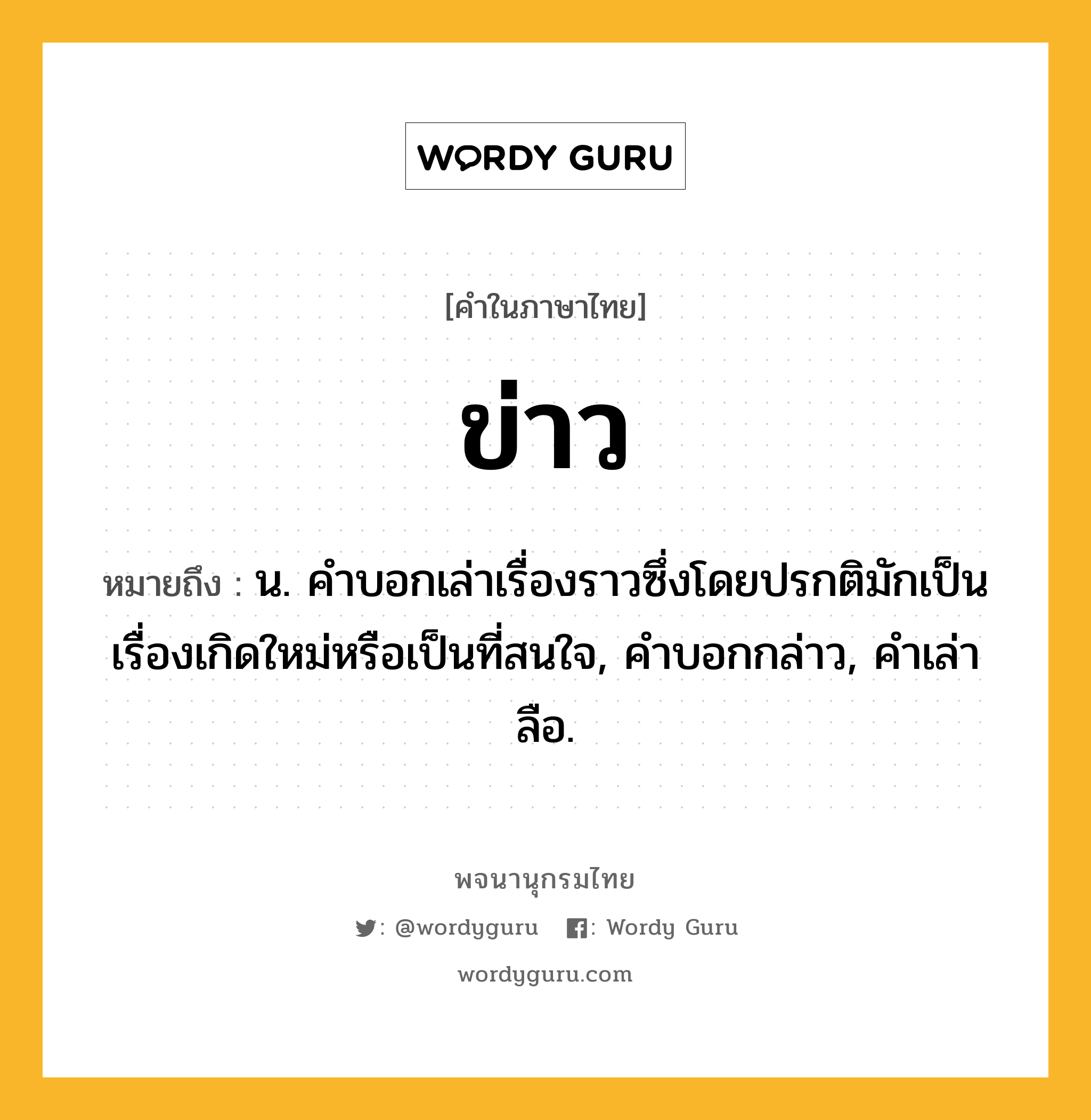 ข่าว หมายถึงอะไร?, คำในภาษาไทย ข่าว หมายถึง น. คําบอกเล่าเรื่องราวซึ่งโดยปรกติมักเป็นเรื่องเกิดใหม่หรือเป็นที่สนใจ, คําบอกกล่าว, คําเล่าลือ.