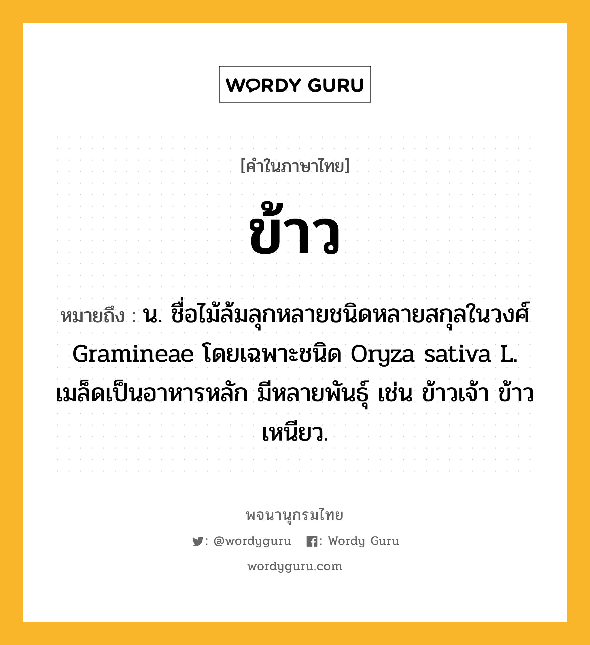 ข้าว หมายถึงอะไร?, คำในภาษาไทย ข้าว หมายถึง น. ชื่อไม้ล้มลุกหลายชนิดหลายสกุลในวงศ์ Gramineae โดยเฉพาะชนิด Oryza sativa L. เมล็ดเป็นอาหารหลัก มีหลายพันธุ์ เช่น ข้าวเจ้า ข้าวเหนียว.