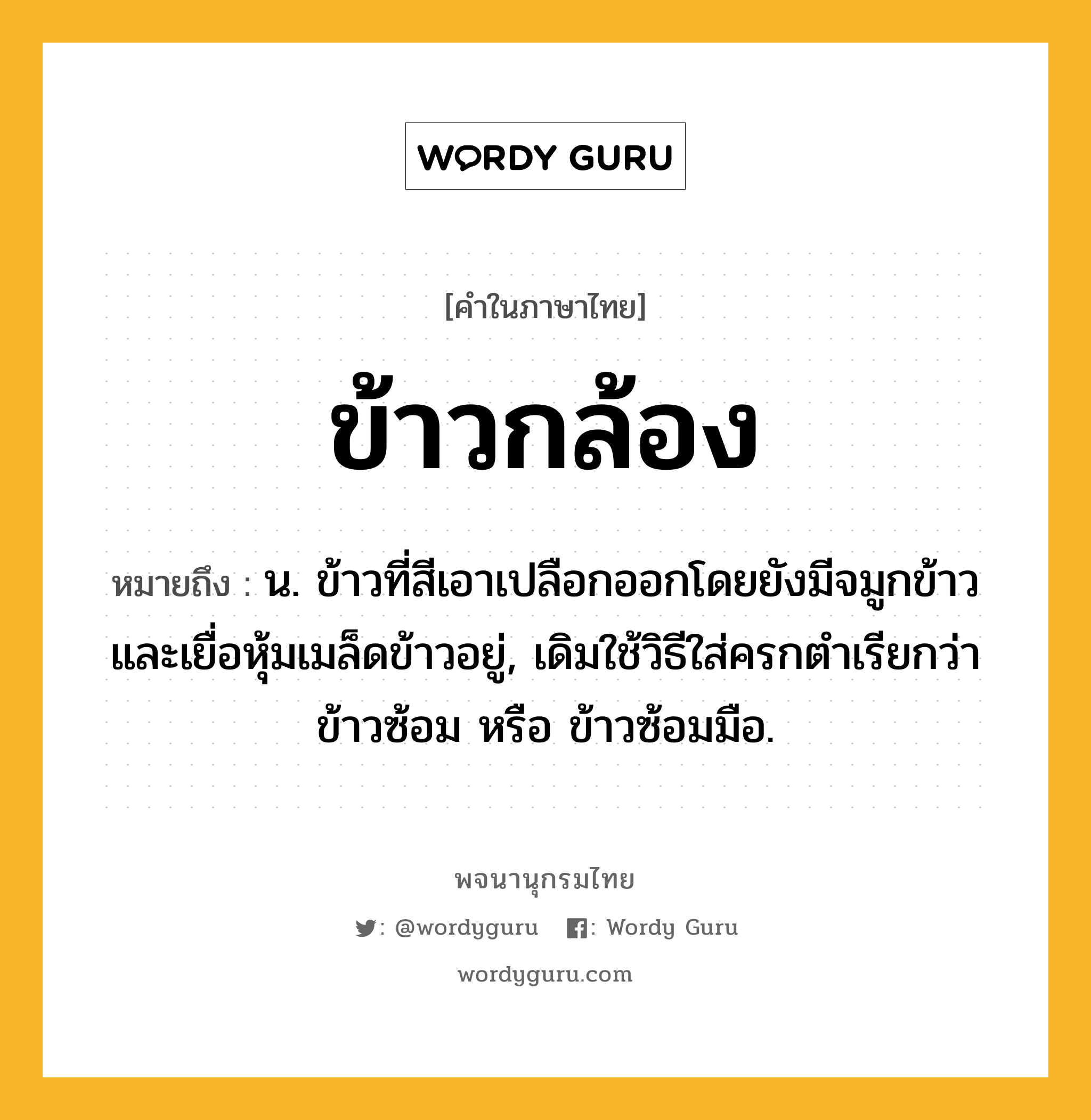 ข้าวกล้อง หมายถึงอะไร?, คำในภาษาไทย ข้าวกล้อง หมายถึง น. ข้าวที่สีเอาเปลือกออกโดยยังมีจมูกข้าวและเยื่อหุ้มเมล็ดข้าวอยู่, เดิมใช้วิธีใส่ครกตำเรียกว่า ข้าวซ้อม หรือ ข้าวซ้อมมือ.