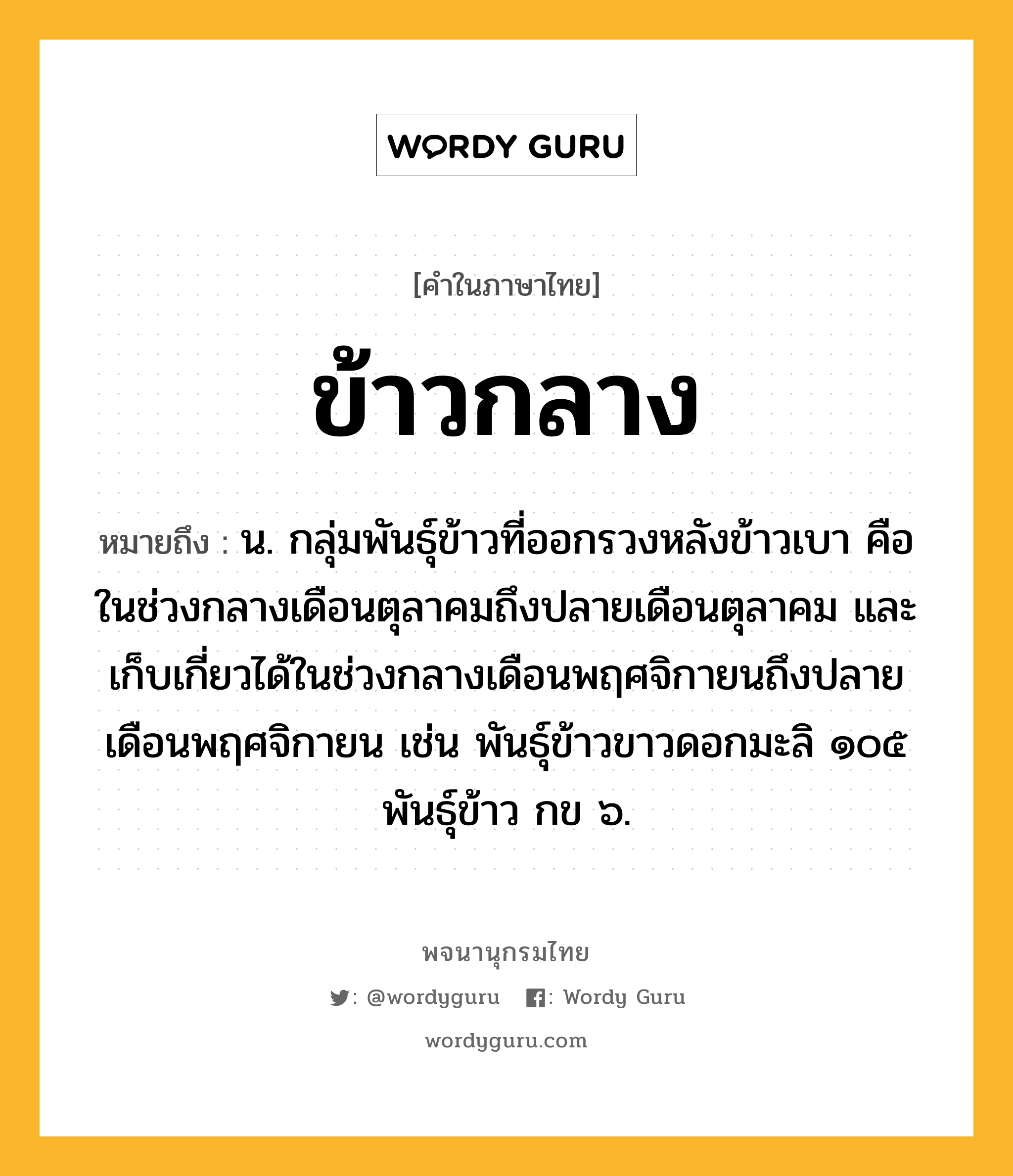 ข้าวกลาง หมายถึงอะไร?, คำในภาษาไทย ข้าวกลาง หมายถึง น. กลุ่มพันธุ์ข้าวที่ออกรวงหลังข้าวเบา คือในช่วงกลางเดือนตุลาคมถึงปลายเดือนตุลาคม และเก็บเกี่ยวได้ในช่วงกลางเดือนพฤศจิกายนถึงปลายเดือนพฤศจิกายน เช่น พันธุ์ข้าวขาวดอกมะลิ ๑๐๕ พันธุ์ข้าว กข ๖.