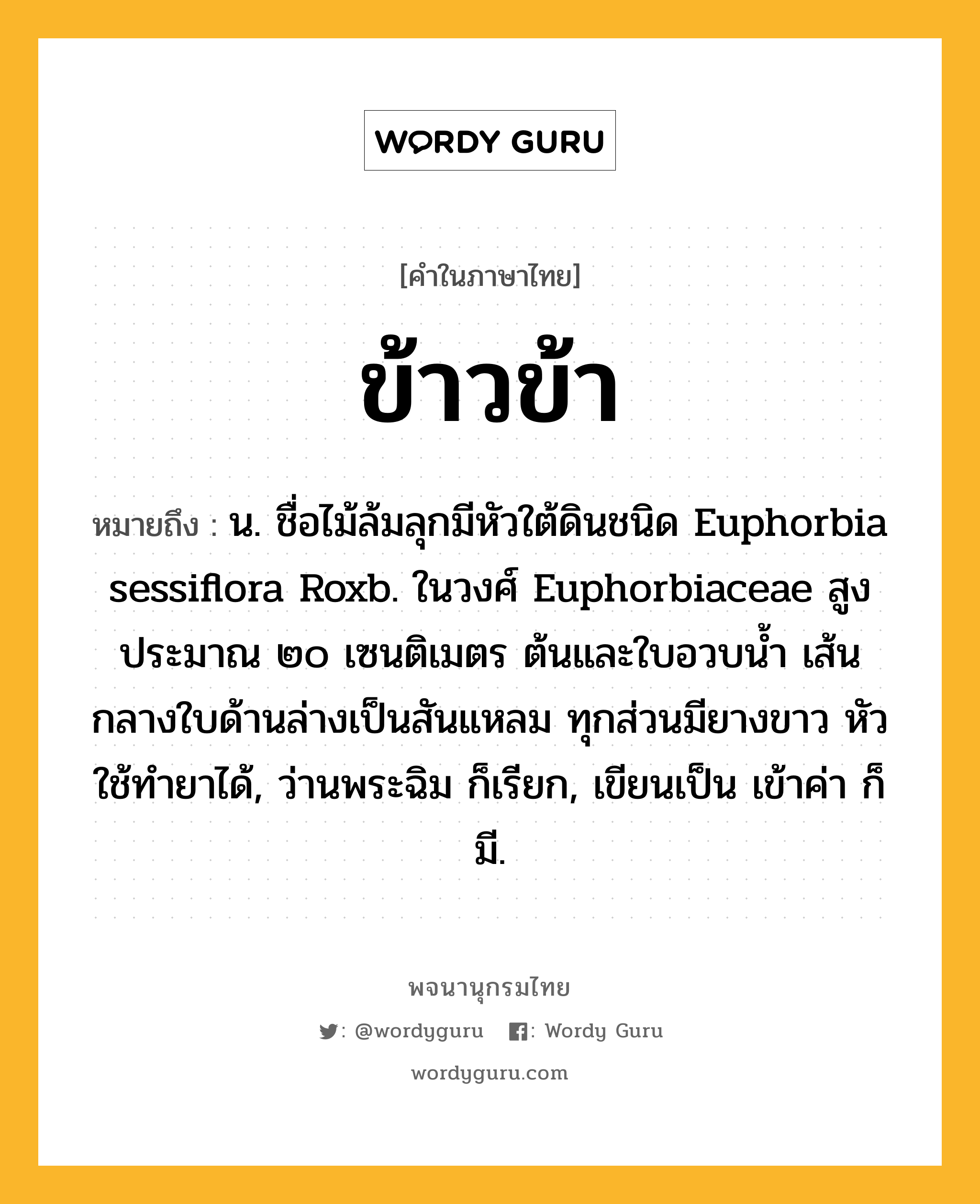 ข้าวข้า ความหมาย หมายถึงอะไร?, คำในภาษาไทย ข้าวข้า หมายถึง น. ชื่อไม้ล้มลุกมีหัวใต้ดินชนิด Euphorbia sessiflora Roxb. ในวงศ์ Euphorbiaceae สูงประมาณ ๒๐ เซนติเมตร ต้นและใบอวบนํ้า เส้นกลางใบด้านล่างเป็นสันแหลม ทุกส่วนมียางขาว หัวใช้ทํายาได้, ว่านพระฉิม ก็เรียก, เขียนเป็น เข้าค่า ก็มี.