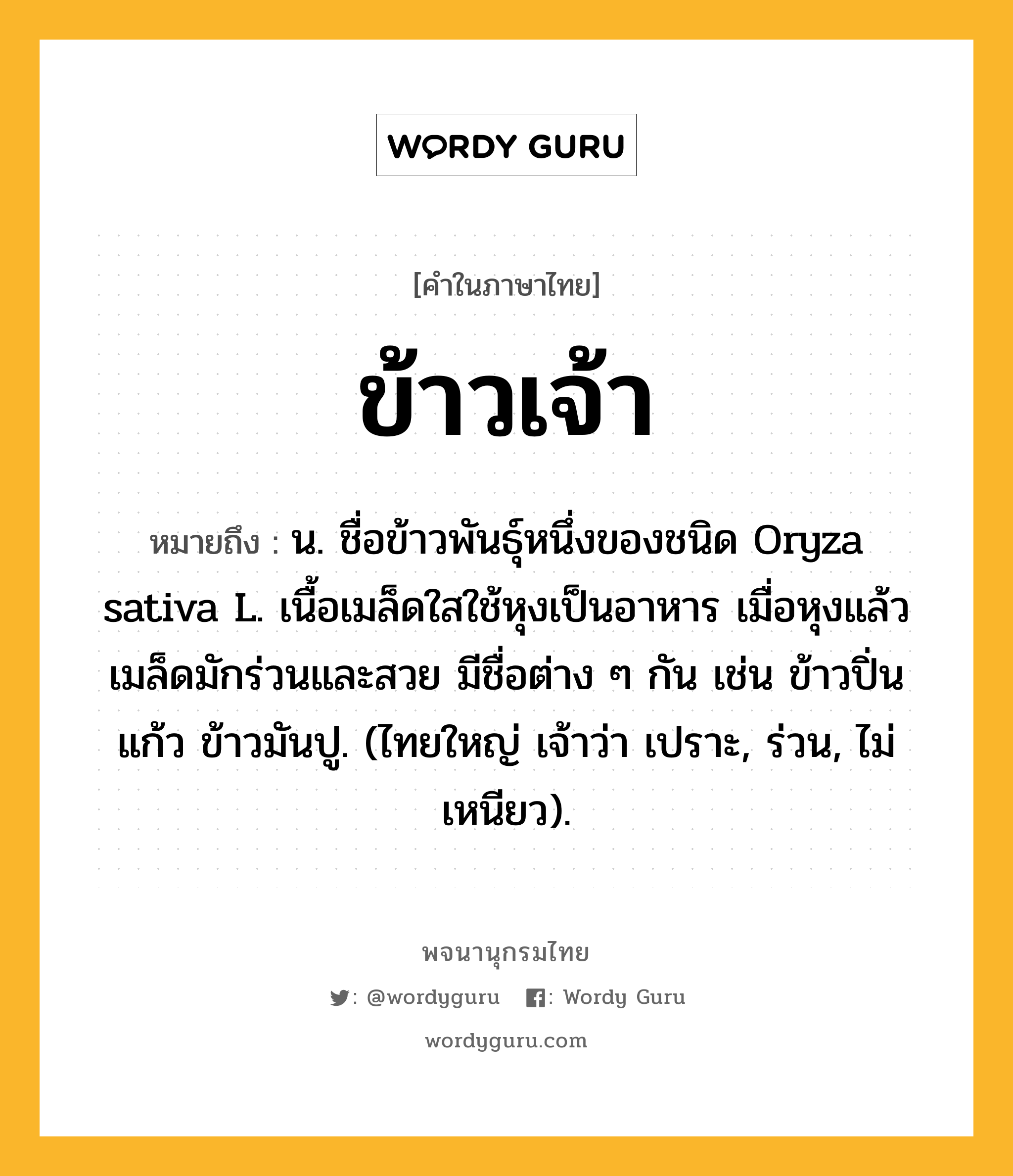 ข้าวเจ้า หมายถึงอะไร?, คำในภาษาไทย ข้าวเจ้า หมายถึง น. ชื่อข้าวพันธุ์หนึ่งของชนิด Oryza sativa L. เนื้อเมล็ดใสใช้หุงเป็นอาหาร เมื่อหุงแล้วเมล็ดมักร่วนและสวย มีชื่อต่าง ๆ กัน เช่น ข้าวปิ่นแก้ว ข้าวมันปู. (ไทยใหญ่ เจ้าว่า เปราะ, ร่วน, ไม่เหนียว).