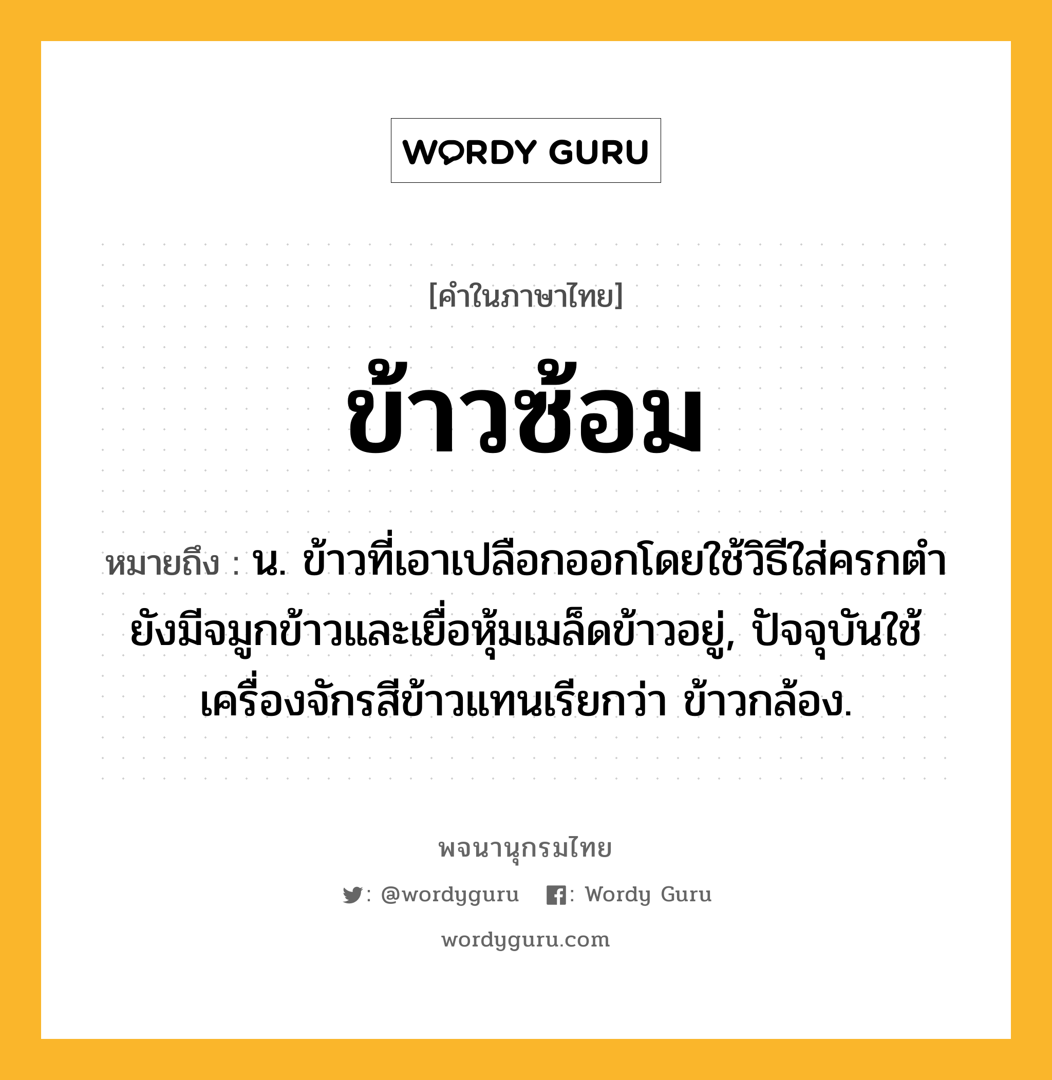 ข้าวซ้อม หมายถึงอะไร?, คำในภาษาไทย ข้าวซ้อม หมายถึง น. ข้าวที่เอาเปลือกออกโดยใช้วิธีใส่ครกตำ ยังมีจมูกข้าวและเยื่อหุ้มเมล็ดข้าวอยู่, ปัจจุบันใช้เครื่องจักรสีข้าวแทนเรียกว่า ข้าวกล้อง.